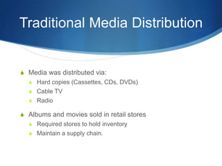 Traditional Media DistributionMedia was distributed via:Hard copies (Cassettes, CDs, DVDs)Cable TVRadioAlbums and movies sold in retail storesRequired stores to hold inventoryMaintain a supply chain.