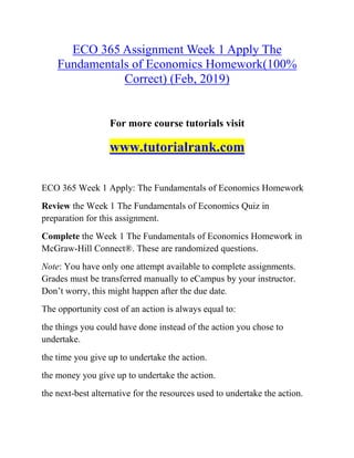 ECO 365 Assignment Week 1 Apply The
Fundamentals of Economics Homework(100%
Correct) (Feb, 2019)
For more course tutorials visit
www.tutorialrank.com
ECO 365 Week 1 Apply: The Fundamentals of Economics Homework
Review the Week 1 The Fundamentals of Economics Quiz in
preparation for this assignment.
Complete the Week 1 The Fundamentals of Economics Homework in
McGraw-Hill Connect®. These are randomized questions.
Note: You have only one attempt available to complete assignments.
Grades must be transferred manually to eCampus by your instructor.
Don’t worry, this might happen after the due date.
The opportunity cost of an action is always equal to:
the things you could have done instead of the action you chose to
undertake.
the time you give up to undertake the action.
the money you give up to undertake the action.
the next-best alternative for the resources used to undertake the action.
 