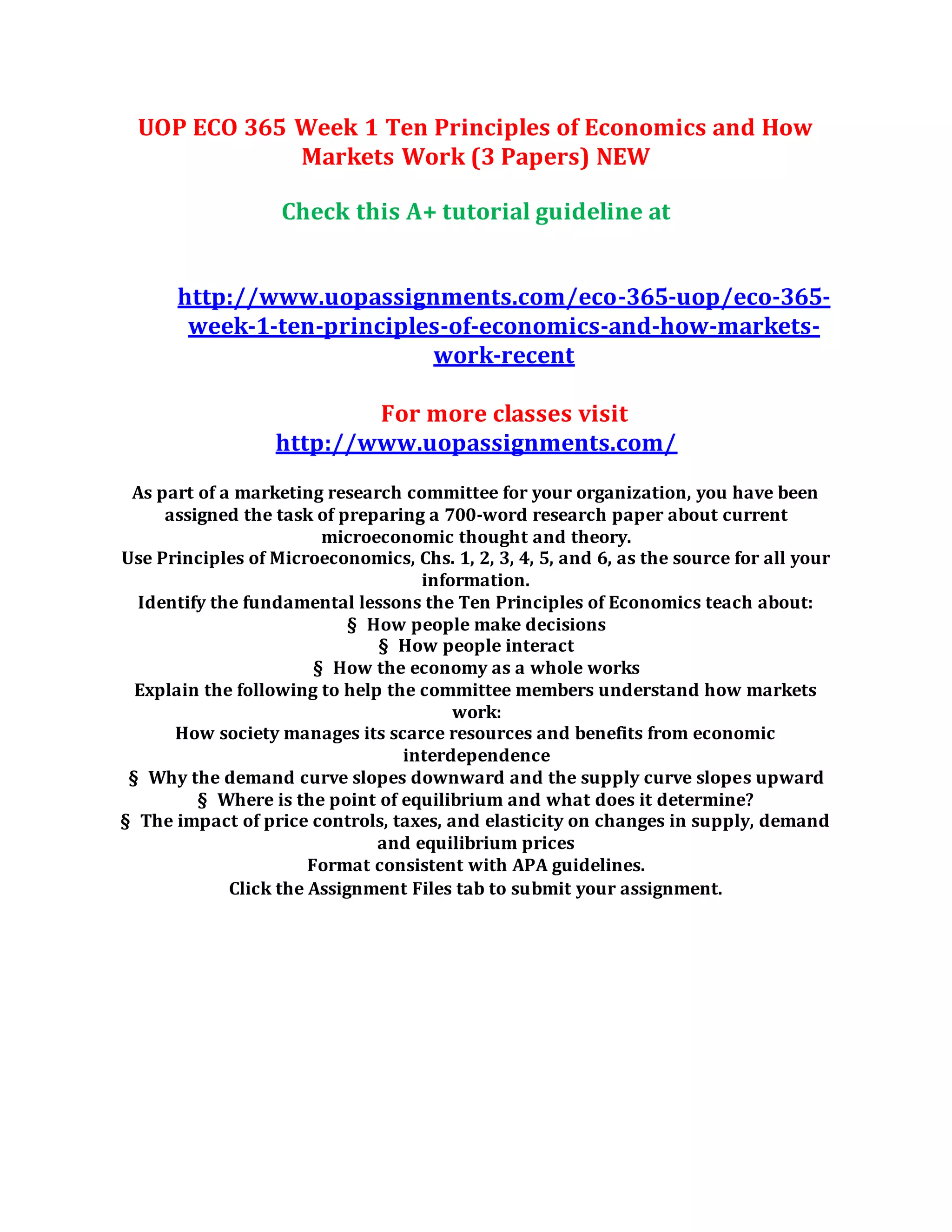 UOP ECO 365 Week 1 Ten Principles of Economics and How
Markets Work (3 Papers) NEW
Check this A+ tutorial guideline at
http://www.uopassignments.com/eco-365-uop/eco-365-
week-1-ten-principles-of-economics-and-how-markets-
work-recent
For more classes visit
http://www.uopassignments.com/
As part of a marketing research committee for your organization, you have been
assigned the task of preparing a 700-word research paper about current
microeconomic thought and theory.
Use Principles of Microeconomics, Chs. 1, 2, 3, 4, 5, and 6, as the source for all your
information.
Identify the fundamental lessons the Ten Principles of Economics teach about:
§ How people make decisions
§ How people interact
§ How the economy as a whole works
Explain the following to help the committee members understand how markets
work:
How society manages its scarce resources and benefits from economic
interdependence
§ Why the demand curve slopes downward and the supply curve slopes upward
§ Where is the point of equilibrium and what does it determine?
§ The impact of price controls, taxes, and elasticity on changes in supply, demand
and equilibrium prices
Format consistent with APA guidelines.
Click the Assignment Files tab to submit your assignment.
 