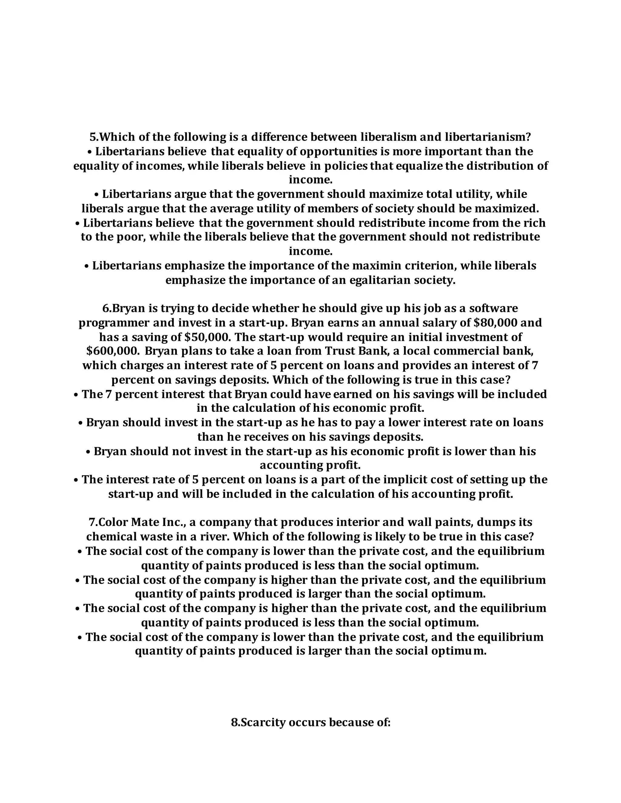 5.Which of the following is a difference between liberalism and libertarianism?
• Libertarians believe that equality of opportunities is more important than the
equality of incomes, while liberals believe in policies that equalize the distribution of
income.
• Libertarians argue that the government should maximize total utility, while
liberals argue that the average utility of members of society should be maximized.
• Libertarians believe that the government should redistribute income from the rich
to the poor, while the liberals believe that the government should not redistribute
income.
• Libertarians emphasize the importance of the maximin criterion, while liberals
emphasize the importance of an egalitarian society.
6.Bryan is trying to decide whether he should give up his job as a software
programmer and invest in a start-up. Bryan earns an annual salary of $80,000 and
has a saving of $50,000. The start-up would require an initial investment of
$600,000. Bryan plans to take a loan from Trust Bank, a local commercial bank,
which charges an interest rate of 5 percent on loans and provides an interest of 7
percent on savings deposits. Which of the following is true in this case?
• The 7 percent interest that Bryan could have earned on his savings will be included
in the calculation of his economic profit.
• Bryan should invest in the start-up as he has to pay a lower interest rate on loans
than he receives on his savings deposits.
• Bryan should not invest in the start-up as his economic profit is lower than his
accounting profit.
• The interest rate of 5 percent on loans is a part of the implicit cost of setting up the
start-up and will be included in the calculation of his accounting profit.
7.Color Mate Inc., a company that produces interior and wall paints, dumps its
chemical waste in a river. Which of the following is likely to be true in this case?
• The social cost of the company is lower than the private cost, and the equilibrium
quantity of paints produced is less than the social optimum.
• The social cost of the company is higher than the private cost, and the equilibrium
quantity of paints produced is larger than the social optimum.
• The social cost of the company is higher than the private cost, and the equilibrium
quantity of paints produced is less than the social optimum.
• The social cost of the company is lower than the private cost, and the equilibrium
quantity of paints produced is larger than the social optimum.
8.Scarcity occurs because of:
 