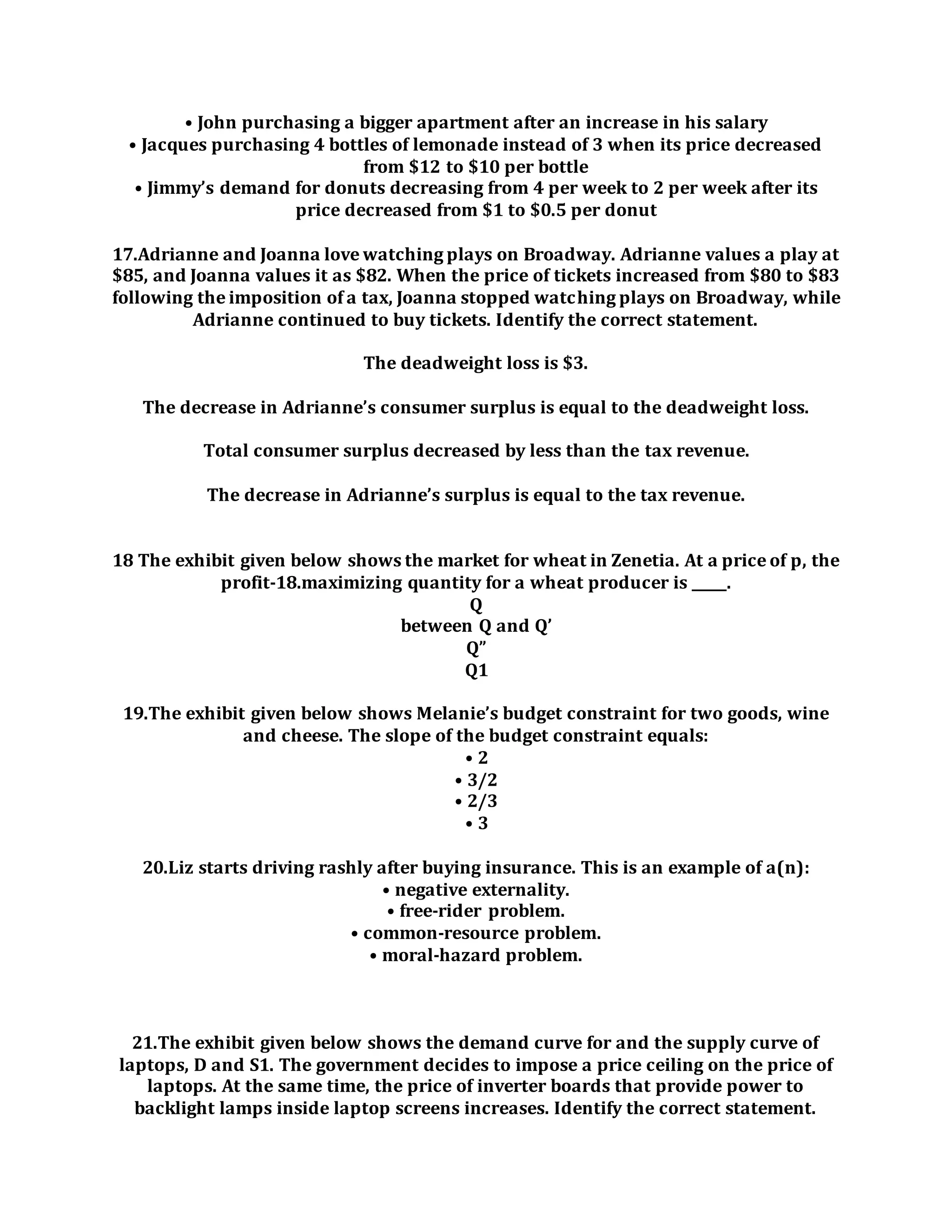 • John purchasing a bigger apartment after an increase in his salary
• Jacques purchasing 4 bottles of lemonade instead of 3 when its price decreased
from $12 to $10 per bottle
• Jimmy’s demand for donuts decreasing from 4 per week to 2 per week after its
price decreased from $1 to $0.5 per donut
17.Adrianne and Joanna love watching plays on Broadway. Adrianne values a play at
$85, and Joanna values it as $82. When the price of tickets increased from $80 to $83
following the imposition of a tax, Joanna stopped watching plays on Broadway, while
Adrianne continued to buy tickets. Identify the correct statement.
The deadweight loss is $3.
The decrease in Adrianne’s consumer surplus is equal to the deadweight loss.
Total consumer surplus decreased by less than the tax revenue.
The decrease in Adrianne’s surplus is equal to the tax revenue.
18 The exhibit given below shows the market for wheat in Zenetia. At a price of p, the
profit-18.maximizing quantity for a wheat producer is _____.
Q
between Q and Q’
Q”
Q1
19.The exhibit given below shows Melanie’s budget constraint for two goods, wine
and cheese. The slope of the budget constraint equals:
• 2
• 3/2
• 2/3
• 3
20.Liz starts driving rashly after buying insurance. This is an example of a(n):
• negative externality.
• free-rider problem.
• common-resource problem.
• moral-hazard problem.
21.The exhibit given below shows the demand curve for and the supply curve of
laptops, D and S1. The government decides to impose a price ceiling on the price of
laptops. At the same time, the price of inverter boards that provide power to
backlight lamps inside laptop screens increases. Identify the correct statement.
 