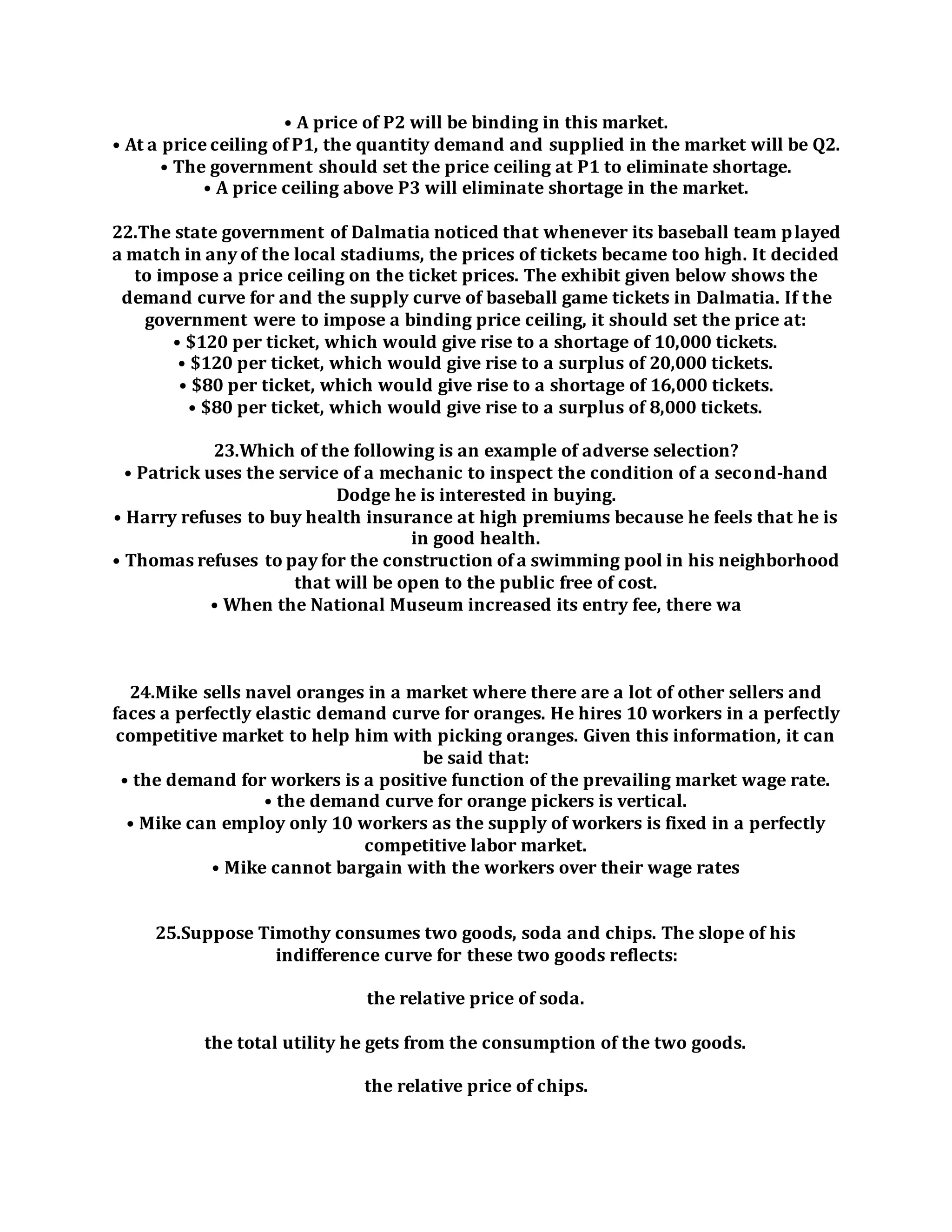 • A price of P2 will be binding in this market.
• At a price ceiling of P1, the quantity demand and supplied in the market will be Q2.
• The government should set the price ceiling at P1 to eliminate shortage.
• A price ceiling above P3 will eliminate shortage in the market.
22.The state government of Dalmatia noticed that whenever its baseball team played
a match in any of the local stadiums, the prices of tickets became too high. It decided
to impose a price ceiling on the ticket prices. The exhibit given below shows the
demand curve for and the supply curve of baseball game tickets in Dalmatia. If the
government were to impose a binding price ceiling, it should set the price at:
• $120 per ticket, which would give rise to a shortage of 10,000 tickets.
• $120 per ticket, which would give rise to a surplus of 20,000 tickets.
• $80 per ticket, which would give rise to a shortage of 16,000 tickets.
• $80 per ticket, which would give rise to a surplus of 8,000 tickets.
23.Which of the following is an example of adverse selection?
• Patrick uses the service of a mechanic to inspect the condition of a second-hand
Dodge he is interested in buying.
• Harry refuses to buy health insurance at high premiums because he feels that he is
in good health.
• Thomas refuses to pay for the construction of a swimming pool in his neighborhood
that will be open to the public free of cost.
• When the National Museum increased its entry fee, there wa
24.Mike sells navel oranges in a market where there are a lot of other sellers and
faces a perfectly elastic demand curve for oranges. He hires 10 workers in a perfectly
competitive market to help him with picking oranges. Given this information, it can
be said that:
• the demand for workers is a positive function of the prevailing market wage rate.
• the demand curve for orange pickers is vertical.
• Mike can employ only 10 workers as the supply of workers is fixed in a perfectly
competitive labor market.
• Mike cannot bargain with the workers over their wage rates
25.Suppose Timothy consumes two goods, soda and chips. The slope of his
indifference curve for these two goods reflects:
the relative price of soda.
the total utility he gets from the consumption of the two goods.
the relative price of chips.
 