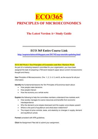 ECO/365
PRINCIPLES OF MICROECONOMICS
The Latest Version A+ Study Guide
**********************************************
ECO 365 Entire Course Link
http://uoptutorialstore8.blogspot.com/2017/02/uop-tutorials-updating.html
**********************************************
ECO 365 Week 1 Ten Principles of Economics and How Markets Work
As part of a marketing research committee for your organization, you have been
assigned the task of preparing a 700-word research paper about current microeconomic
thought and theory.
Use Principles of Microeconomics, Chs. 1, 2, 3, 4, 5, and 6, as the source for all your
information.
Identify the fundamental lessons the Ten Principles of Economics teach about:
• How people make decisions
• How people interact
• How the economy as a whole works
Explain the following to help the committee members understand how markets work:
• How society manages its scarce resources and benefits from economic
interdependence
• Why the demand curve slopes downward and the supply curve slopes upward
• Where is the point of equilibrium and what does it determine?
• The impact of price controls, taxes, and elasticity on changes in supply, demand
and equilibrium prices
Format consistent with APA guidelines.
Click the Assignment Files tab to submit your assignment.
 