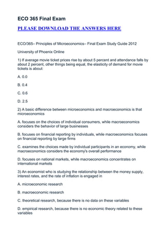 ECO 365 Final Exam
PLEASE DOWNLOAD THE ANSWERS HERE


ECO/365– Principles of Microeconomics– Final Exam Study Guide 2012

University of Phoenix Online

1) If average movie ticket prices rise by about 5 percent and attendance falls by
about 2 percent, other things being equal, the elasticity of demand for movie
tickets is about:

A. 0.0

B. 0.4

C. 0.6

D. 2.5

2) A basic difference between microeconomics and macroeconomics is that
microeconomics

A. focuses on the choices of individual consumers, while macroeconomics
considers the behavior of large businesses

B. focuses on financial reporting by individuals, while macroeconomics focuses
on financial reporting by large firms

C. examines the choices made by individual participants in an economy, while
macroeconomics considers the economy's overall performance

D. focuses on national markets, while macroeconomics concentrates on
international markets

3) An economist who is studying the relationship between the money supply,
interest rates, and the rate of inflation is engaged in

A. microeconomic research

B. macroeconomic research

C. theoretical research, because there is no data on these variables

D. empirical research, because there is no economic theory related to these
variables
 