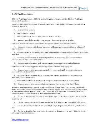 Full version : http://www.beatcourse.com/eco-365-final-exam-answers.html

[Year]

Eco 365 Final Exam Answers
ECO 365 Final Exam Answers. ECO/365 is about Principles of Microeconomics. ECO365 Final Exam
consists of 30 questions.
1) An economist who is studying the relationship between the money supply, interest rates, and the rate of
inflation is engaged in
A.

microeconomic research

B.

macroeconomic research

C.

theoretical research, because there is no data on these variables

D.

empirical research, because there is no economic theory related to these variables

2) A basic difference between microeconomics and macroeconomics is that microeconomics
A. focuses on the choices of individual consumers, while macroeconomics considers the behavior of
large businesses
B. focuses on financial reporting by individuals, while macroeconomics focuses on financial reporting by
large firms
C. examines the choices made by individual participants in an economy, while macroeconomics
considers the economy's overall performance
D.

focuses on national markets, while macroeconomics concentrates on international markets

3) The distinction between supply and the quantity supplied is best made by saying that
A. the quantity supplied is represented graphically by a curve and supply as a point on that curve
associated with a particular price
B. supply is represented graphically by a curve and the quantity supplied as a point on that curve
associated with a particular price
C.

the quantity supplied is in direct relation with prices, whereas supply is in inverse relation

D.

the quantity supplied is in inverse relation with prices, whereas supply is in direct relation

4) After several years of slow economic growth, world demand for petroleum began to rise rapidly in the
1990s. Much of the increase in demand was met by additional supplies from sources outside the Organization
of Petroleum Exporting Countries (OPEC). OPEC, during this time, was unable to restrain output among
members in its effort to lift oil prices. What best describes these events?
A. The rise in demand shifted the demand for oil to the right. OPEC actions shifted the demand for oil
back to the left.
B.

The rise in demand shifted the demand for oil to the right. As price rose, the supply of oil also rose.

C.
rose.

The rise in demand shifted the demand for oil to the right. As price rose, the quantity of oil supplied

D. The rise in demand reflects a movement down along the demand curve as supply shifted to the right
when suppliers produced more oil.

http://beatcourse.com

 