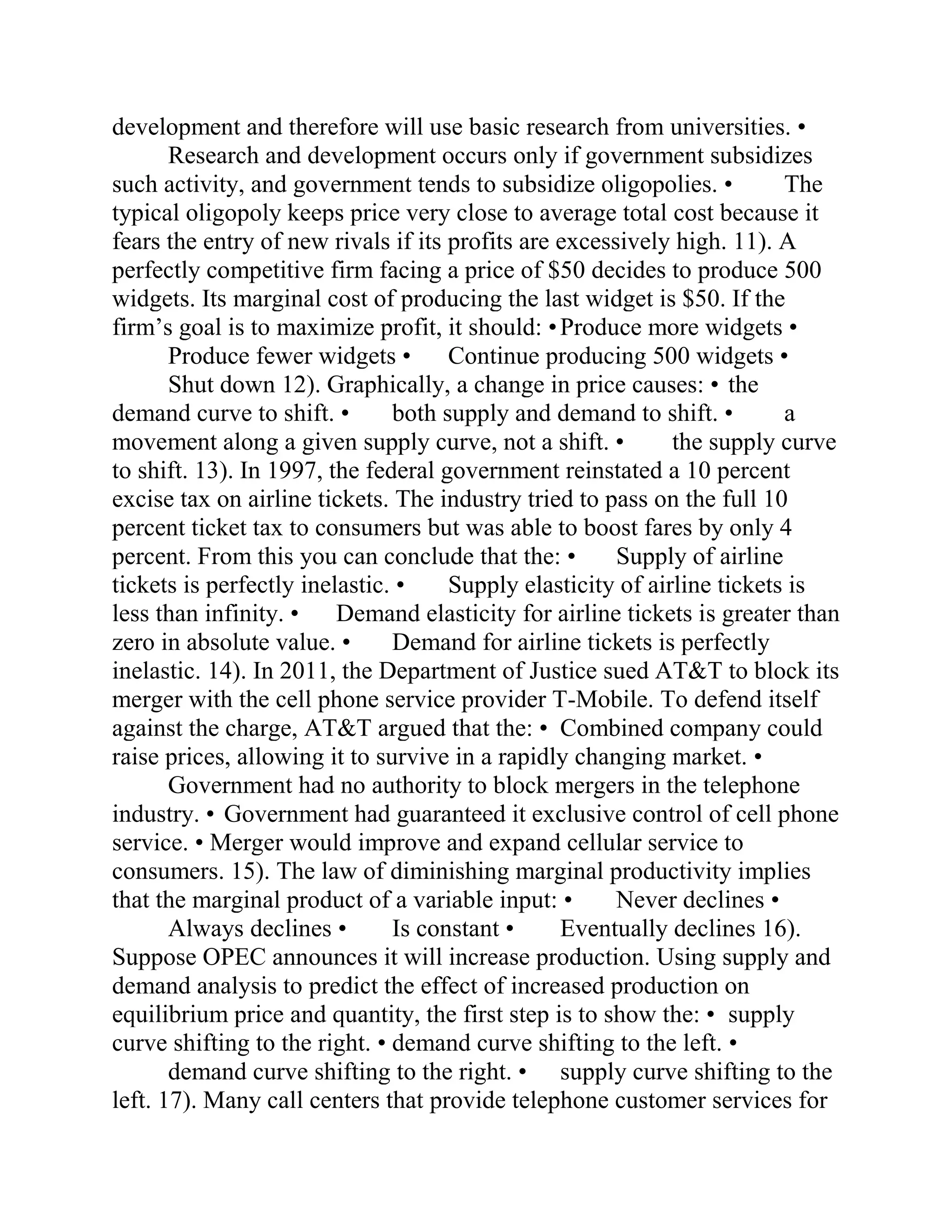 development and therefore will use basic research from universities. •
Research and development occurs only if government subsidizes
such activity, and government tends to subsidize oligopolies. • The
typical oligopoly keeps price very close to average total cost because it
fears the entry of new rivals if its profits are excessively high. 11). A
perfectly competitive firm facing a price of $50 decides to produce 500
widgets. Its marginal cost of producing the last widget is $50. If the
firm’s goal is to maximize profit, it should: •Produce more widgets •
Produce fewer widgets • Continue producing 500 widgets •
Shut down 12). Graphically, a change in price causes: • the
demand curve to shift. • both supply and demand to shift. • a
movement along a given supply curve, not a shift. • the supply curve
to shift. 13). In 1997, the federal government reinstated a 10 percent
excise tax on airline tickets. The industry tried to pass on the full 10
percent ticket tax to consumers but was able to boost fares by only 4
percent. From this you can conclude that the: • Supply of airline
tickets is perfectly inelastic. • Supply elasticity of airline tickets is
less than infinity. • Demand elasticity for airline tickets is greater than
zero in absolute value. • Demand for airline tickets is perfectly
inelastic. 14). In 2011, the Department of Justice sued AT&T to block its
merger with the cell phone service provider T-Mobile. To defend itself
against the charge, AT&T argued that the: • Combined company could
raise prices, allowing it to survive in a rapidly changing market. •
Government had no authority to block mergers in the telephone
industry. • Government had guaranteed it exclusive control of cell phone
service. • Merger would improve and expand cellular service to
consumers. 15). The law of diminishing marginal productivity implies
that the marginal product of a variable input: • Never declines •
Always declines • Is constant • Eventually declines 16).
Suppose OPEC announces it will increase production. Using supply and
demand analysis to predict the effect of increased production on
equilibrium price and quantity, the first step is to show the: • supply
curve shifting to the right. • demand curve shifting to the left. •
demand curve shifting to the right. • supply curve shifting to the
left. 17). Many call centers that provide telephone customer services for
 