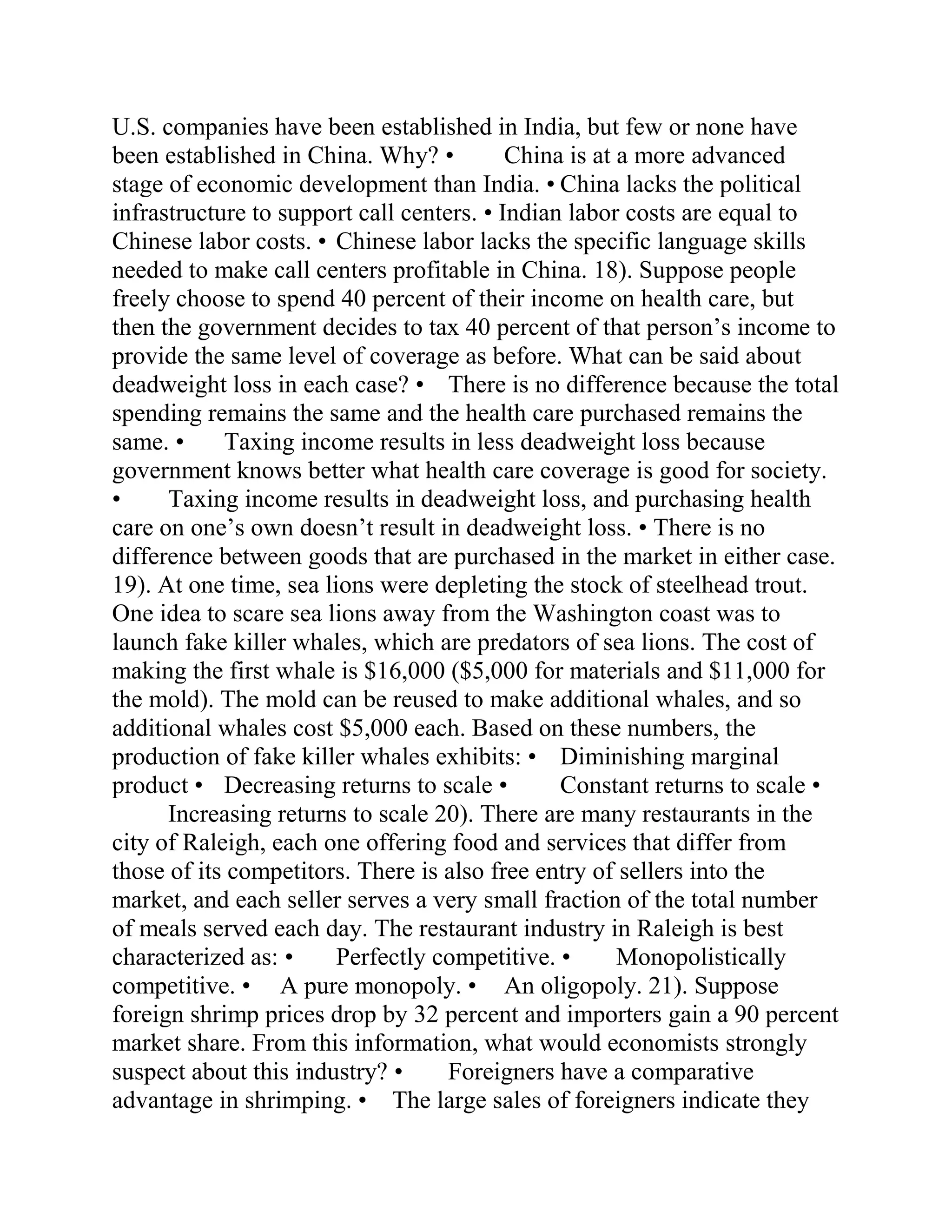U.S. companies have been established in India, but few or none have
been established in China. Why? • China is at a more advanced
stage of economic development than India. • China lacks the political
infrastructure to support call centers. • Indian labor costs are equal to
Chinese labor costs. • Chinese labor lacks the specific language skills
needed to make call centers profitable in China. 18). Suppose people
freely choose to spend 40 percent of their income on health care, but
then the government decides to tax 40 percent of that person’s income to
provide the same level of coverage as before. What can be said about
deadweight loss in each case? • There is no difference because the total
spending remains the same and the health care purchased remains the
same. • Taxing income results in less deadweight loss because
government knows better what health care coverage is good for society.
• Taxing income results in deadweight loss, and purchasing health
care on one’s own doesn’t result in deadweight loss. • There is no
difference between goods that are purchased in the market in either case.
19). At one time, sea lions were depleting the stock of steelhead trout.
One idea to scare sea lions away from the Washington coast was to
launch fake killer whales, which are predators of sea lions. The cost of
making the first whale is $16,000 ($5,000 for materials and $11,000 for
the mold). The mold can be reused to make additional whales, and so
additional whales cost $5,000 each. Based on these numbers, the
production of fake killer whales exhibits: • Diminishing marginal
product • Decreasing returns to scale • Constant returns to scale •
Increasing returns to scale 20). There are many restaurants in the
city of Raleigh, each one offering food and services that differ from
those of its competitors. There is also free entry of sellers into the
market, and each seller serves a very small fraction of the total number
of meals served each day. The restaurant industry in Raleigh is best
characterized as: • Perfectly competitive. • Monopolistically
competitive. • A pure monopoly. • An oligopoly. 21). Suppose
foreign shrimp prices drop by 32 percent and importers gain a 90 percent
market share. From this information, what would economists strongly
suspect about this industry? • Foreigners have a comparative
advantage in shrimping. • The large sales of foreigners indicate they
 
