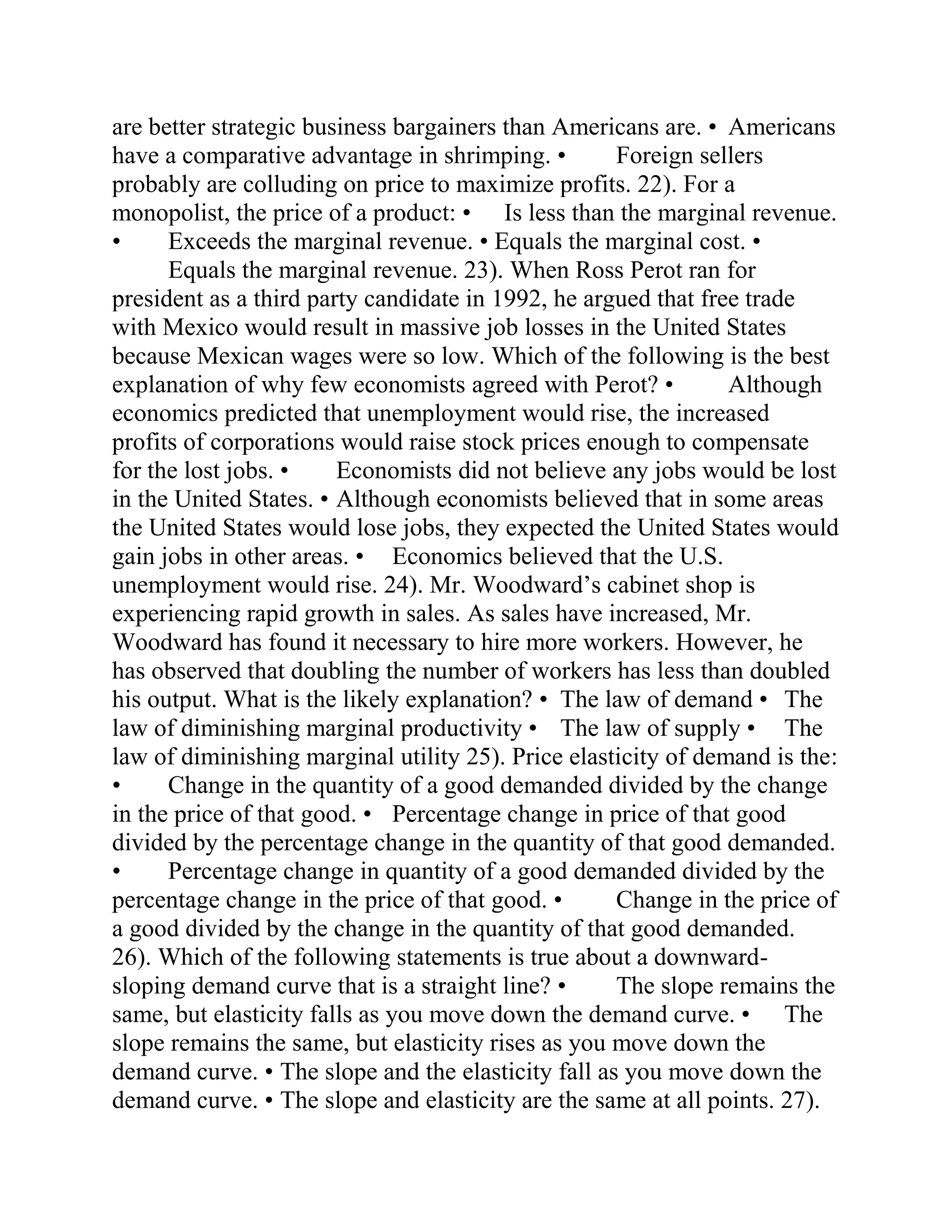 are better strategic business bargainers than Americans are. • Americans
have a comparative advantage in shrimping. • Foreign sellers
probably are colluding on price to maximize profits. 22). For a
monopolist, the price of a product: • Is less than the marginal revenue.
• Exceeds the marginal revenue. • Equals the marginal cost. •
Equals the marginal revenue. 23). When Ross Perot ran for
president as a third party candidate in 1992, he argued that free trade
with Mexico would result in massive job losses in the United States
because Mexican wages were so low. Which of the following is the best
explanation of why few economists agreed with Perot? • Although
economics predicted that unemployment would rise, the increased
profits of corporations would raise stock prices enough to compensate
for the lost jobs. • Economists did not believe any jobs would be lost
in the United States. • Although economists believed that in some areas
the United States would lose jobs, they expected the United States would
gain jobs in other areas. • Economics believed that the U.S.
unemployment would rise. 24). Mr. Woodward’s cabinet shop is
experiencing rapid growth in sales. As sales have increased, Mr.
Woodward has found it necessary to hire more workers. However, he
has observed that doubling the number of workers has less than doubled
his output. What is the likely explanation? • The law of demand • The
law of diminishing marginal productivity • The law of supply • The
law of diminishing marginal utility 25). Price elasticity of demand is the:
• Change in the quantity of a good demanded divided by the change
in the price of that good. • Percentage change in price of that good
divided by the percentage change in the quantity of that good demanded.
• Percentage change in quantity of a good demanded divided by the
percentage change in the price of that good. • Change in the price of
a good divided by the change in the quantity of that good demanded.
26). Which of the following statements is true about a downward-
sloping demand curve that is a straight line? • The slope remains the
same, but elasticity falls as you move down the demand curve. • The
slope remains the same, but elasticity rises as you move down the
demand curve. • The slope and the elasticity fall as you move down the
demand curve. • The slope and elasticity are the same at all points. 27).
 