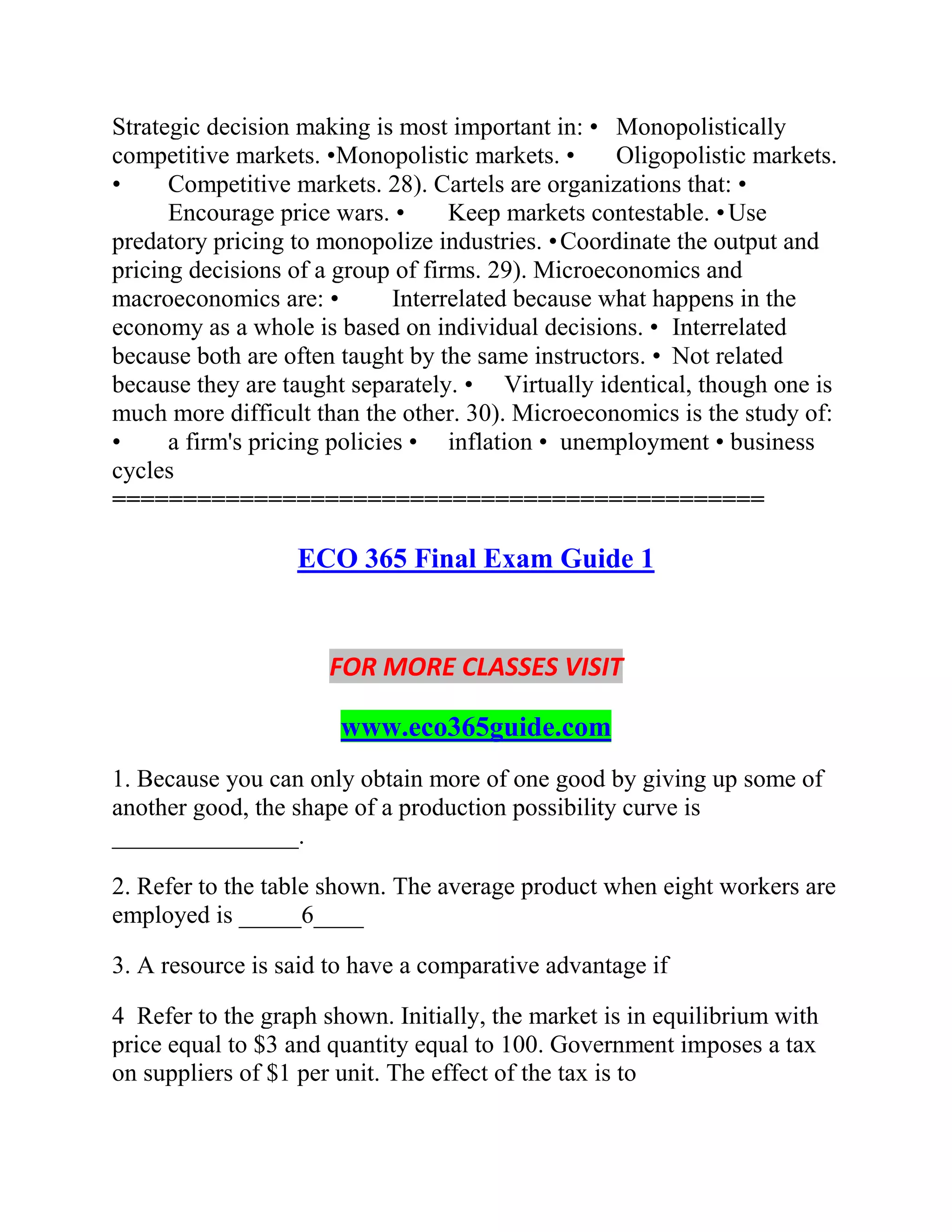 Strategic decision making is most important in: • Monopolistically
competitive markets. •Monopolistic markets. • Oligopolistic markets.
• Competitive markets. 28). Cartels are organizations that: •
Encourage price wars. • Keep markets contestable. •Use
predatory pricing to monopolize industries. •Coordinate the output and
pricing decisions of a group of firms. 29). Microeconomics and
macroeconomics are: • Interrelated because what happens in the
economy as a whole is based on individual decisions. • Interrelated
because both are often taught by the same instructors. • Not related
because they are taught separately. • Virtually identical, though one is
much more difficult than the other. 30). Microeconomics is the study of:
• a firm's pricing policies • inflation • unemployment • business
cycles
==============================================
ECO 365 Final Exam Guide 1
FOR MORE CLASSES VISIT
www.eco365guide.com
1. Because you can only obtain more of one good by giving up some of
another good, the shape of a production possibility curve is
_______________.
2. Refer to the table shown. The average product when eight workers are
employed is _____6____
3. A resource is said to have a comparative advantage if
4 Refer to the graph shown. Initially, the market is in equilibrium with
price equal to $3 and quantity equal to 100. Government imposes a tax
on suppliers of $1 per unit. The effect of the tax is to
 