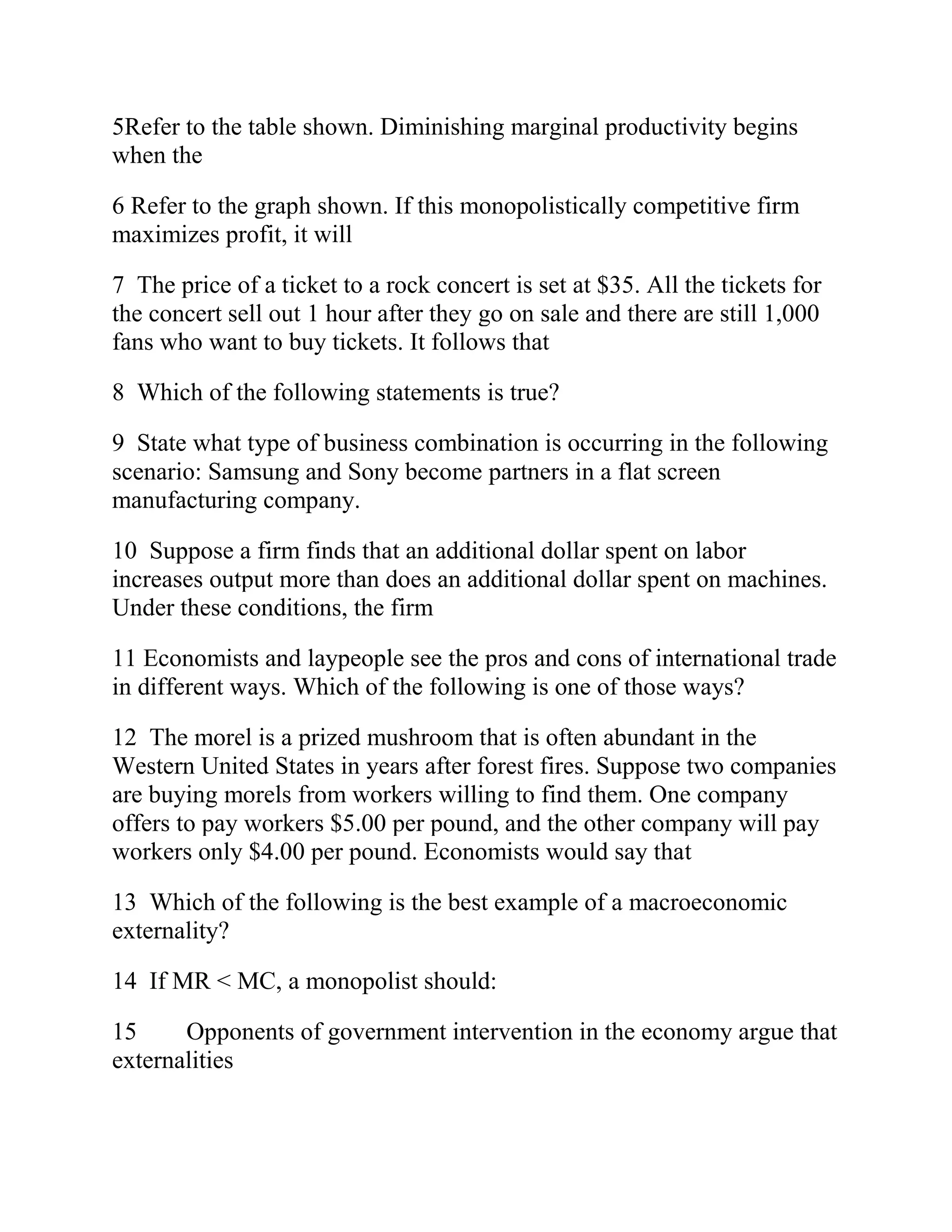 5Refer to the table shown. Diminishing marginal productivity begins
when the
6 Refer to the graph shown. If this monopolistically competitive firm
maximizes profit, it will
7 The price of a ticket to a rock concert is set at $35. All the tickets for
the concert sell out 1 hour after they go on sale and there are still 1,000
fans who want to buy tickets. It follows that
8 Which of the following statements is true?
9 State what type of business combination is occurring in the following
scenario: Samsung and Sony become partners in a flat screen
manufacturing company.
10 Suppose a firm finds that an additional dollar spent on labor
increases output more than does an additional dollar spent on machines.
Under these conditions, the firm
11 Economists and laypeople see the pros and cons of international trade
in different ways. Which of the following is one of those ways?
12 The morel is a prized mushroom that is often abundant in the
Western United States in years after forest fires. Suppose two companies
are buying morels from workers willing to find them. One company
offers to pay workers $5.00 per pound, and the other company will pay
workers only $4.00 per pound. Economists would say that
13 Which of the following is the best example of a macroeconomic
externality?
14 If MR < MC, a monopolist should:
15 Opponents of government intervention in the economy argue that
externalities
 