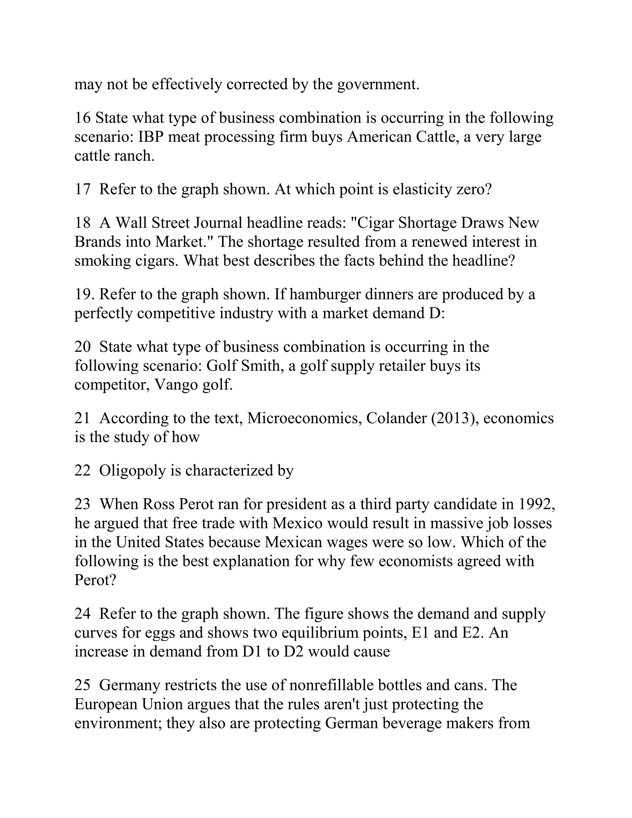 may not be effectively corrected by the government.
16 State what type of business combination is occurring in the following
scenario: IBP meat processing firm buys American Cattle, a very large
cattle ranch.
17 Refer to the graph shown. At which point is elasticity zero?
18 A Wall Street Journal headline reads: "Cigar Shortage Draws New
Brands into Market." The shortage resulted from a renewed interest in
smoking cigars. What best describes the facts behind the headline?
19. Refer to the graph shown. If hamburger dinners are produced by a
perfectly competitive industry with a market demand D:
20 State what type of business combination is occurring in the
following scenario: Golf Smith, a golf supply retailer buys its
competitor, Vango golf.
21 According to the text, Microeconomics, Colander (2013), economics
is the study of how
22 Oligopoly is characterized by
23 When Ross Perot ran for president as a third party candidate in 1992,
he argued that free trade with Mexico would result in massive job losses
in the United States because Mexican wages were so low. Which of the
following is the best explanation for why few economists agreed with
Perot?
24 Refer to the graph shown. The figure shows the demand and supply
curves for eggs and shows two equilibrium points, E1 and E2. An
increase in demand from D1 to D2 would cause
25 Germany restricts the use of nonrefillable bottles and cans. The
European Union argues that the rules aren't just protecting the
environment; they also are protecting German beverage makers from
 