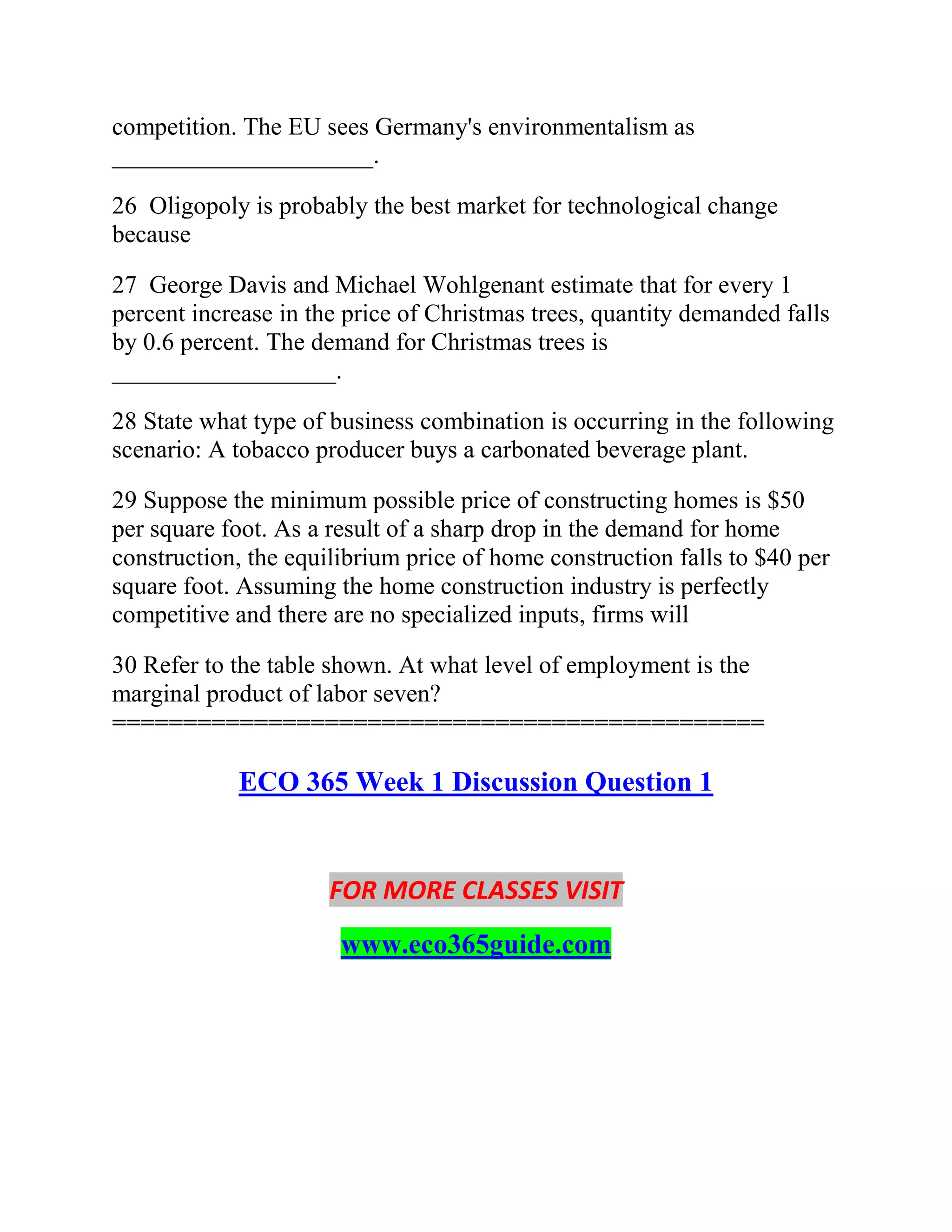 competition. The EU sees Germany's environmentalism as
_____________________.
26 Oligopoly is probably the best market for technological change
because
27 George Davis and Michael Wohlgenant estimate that for every 1
percent increase in the price of Christmas trees, quantity demanded falls
by 0.6 percent. The demand for Christmas trees is
__________________.
28 State what type of business combination is occurring in the following
scenario: A tobacco producer buys a carbonated beverage plant.
29 Suppose the minimum possible price of constructing homes is $50
per square foot. As a result of a sharp drop in the demand for home
construction, the equilibrium price of home construction falls to $40 per
square foot. Assuming the home construction industry is perfectly
competitive and there are no specialized inputs, firms will
30 Refer to the table shown. At what level of employment is the
marginal product of labor seven?
==============================================
ECO 365 Week 1 Discussion Question 1
FOR MORE CLASSES VISIT
www.eco365guide.com
 