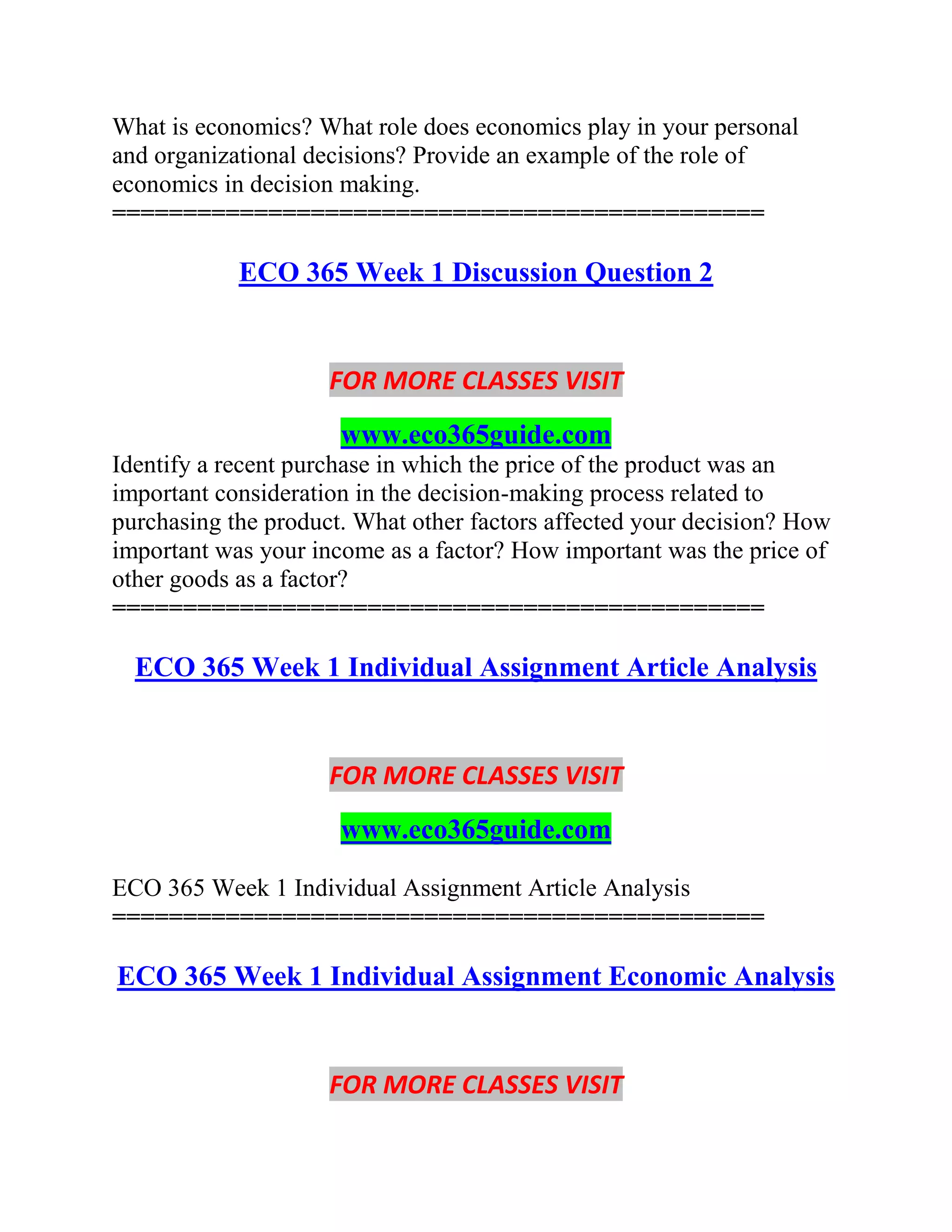 What is economics? What role does economics play in your personal
and organizational decisions? Provide an example of the role of
economics in decision making.
==============================================
ECO 365 Week 1 Discussion Question 2
FOR MORE CLASSES VISIT
www.eco365guide.com
Identify a recent purchase in which the price of the product was an
important consideration in the decision-making process related to
purchasing the product. What other factors affected your decision? How
important was your income as a factor? How important was the price of
other goods as a factor?
==============================================
ECO 365 Week 1 Individual Assignment Article Analysis
FOR MORE CLASSES VISIT
www.eco365guide.com
ECO 365 Week 1 Individual Assignment Article Analysis
==============================================
ECO 365 Week 1 Individual Assignment Economic Analysis
FOR MORE CLASSES VISIT
 