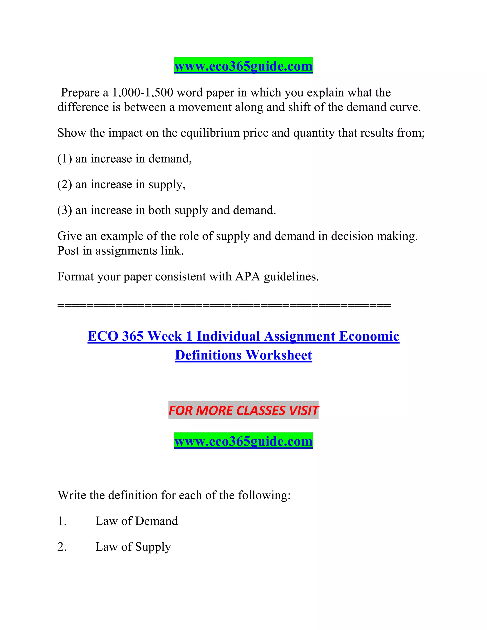 www.eco365guide.com
Prepare a 1,000-1,500 word paper in which you explain what the
difference is between a movement along and shift of the demand curve.
Show the impact on the equilibrium price and quantity that results from;
(1) an increase in demand,
(2) an increase in supply,
(3) an increase in both supply and demand.
Give an example of the role of supply and demand in decision making.
Post in assignments link.
Format your paper consistent with APA guidelines.
==============================================
ECO 365 Week 1 Individual Assignment Economic
Definitions Worksheet
FOR MORE CLASSES VISIT
www.eco365guide.com
Write the definition for each of the following:
1. Law of Demand
2. Law of Supply
 