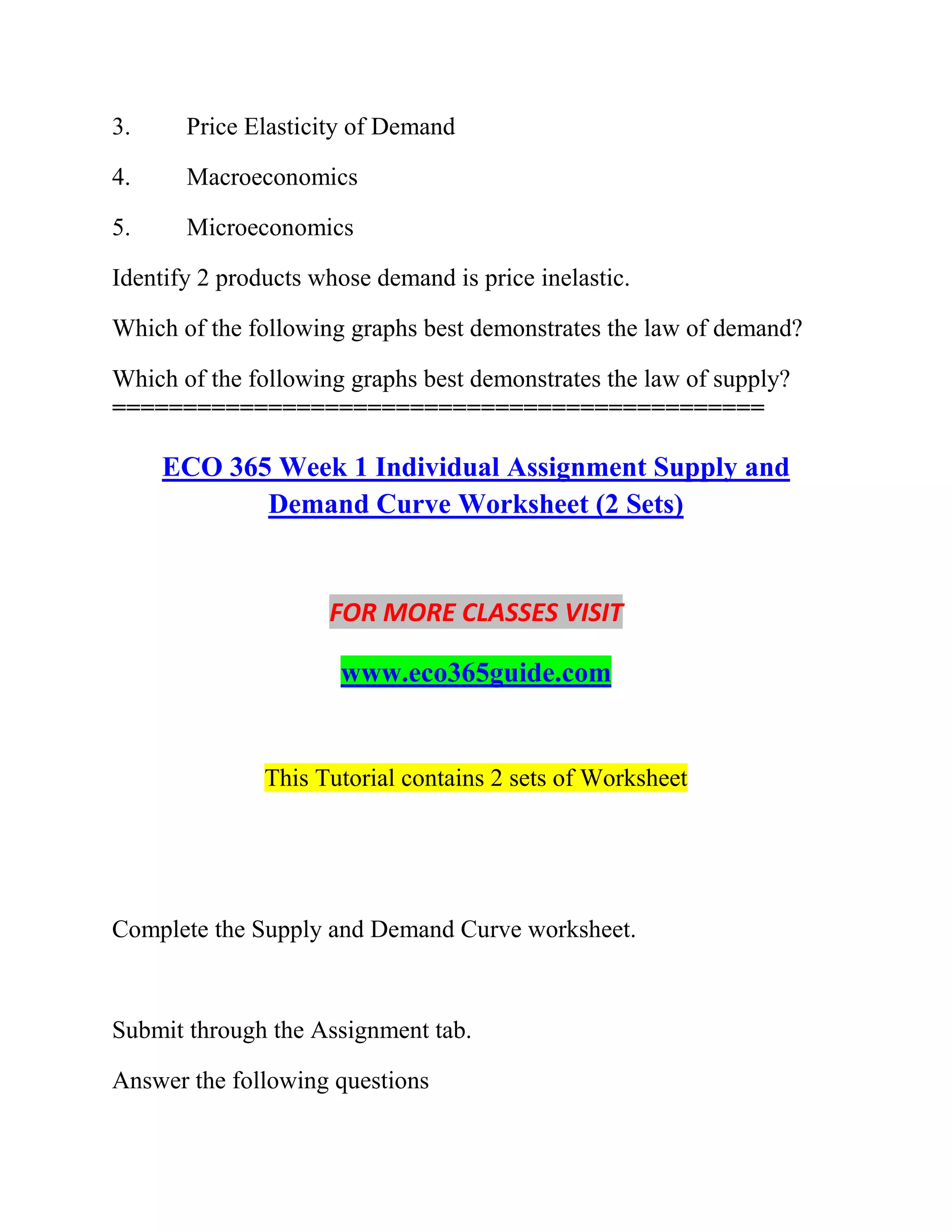 3. Price Elasticity of Demand
4. Macroeconomics
5. Microeconomics
Identify 2 products whose demand is price inelastic.
Which of the following graphs best demonstrates the law of demand?
Which of the following graphs best demonstrates the law of supply?
==============================================
ECO 365 Week 1 Individual Assignment Supply and
Demand Curve Worksheet (2 Sets)
FOR MORE CLASSES VISIT
www.eco365guide.com
This Tutorial contains 2 sets of Worksheet
Complete the Supply and Demand Curve worksheet.
Submit through the Assignment tab.
Answer the following questions
 