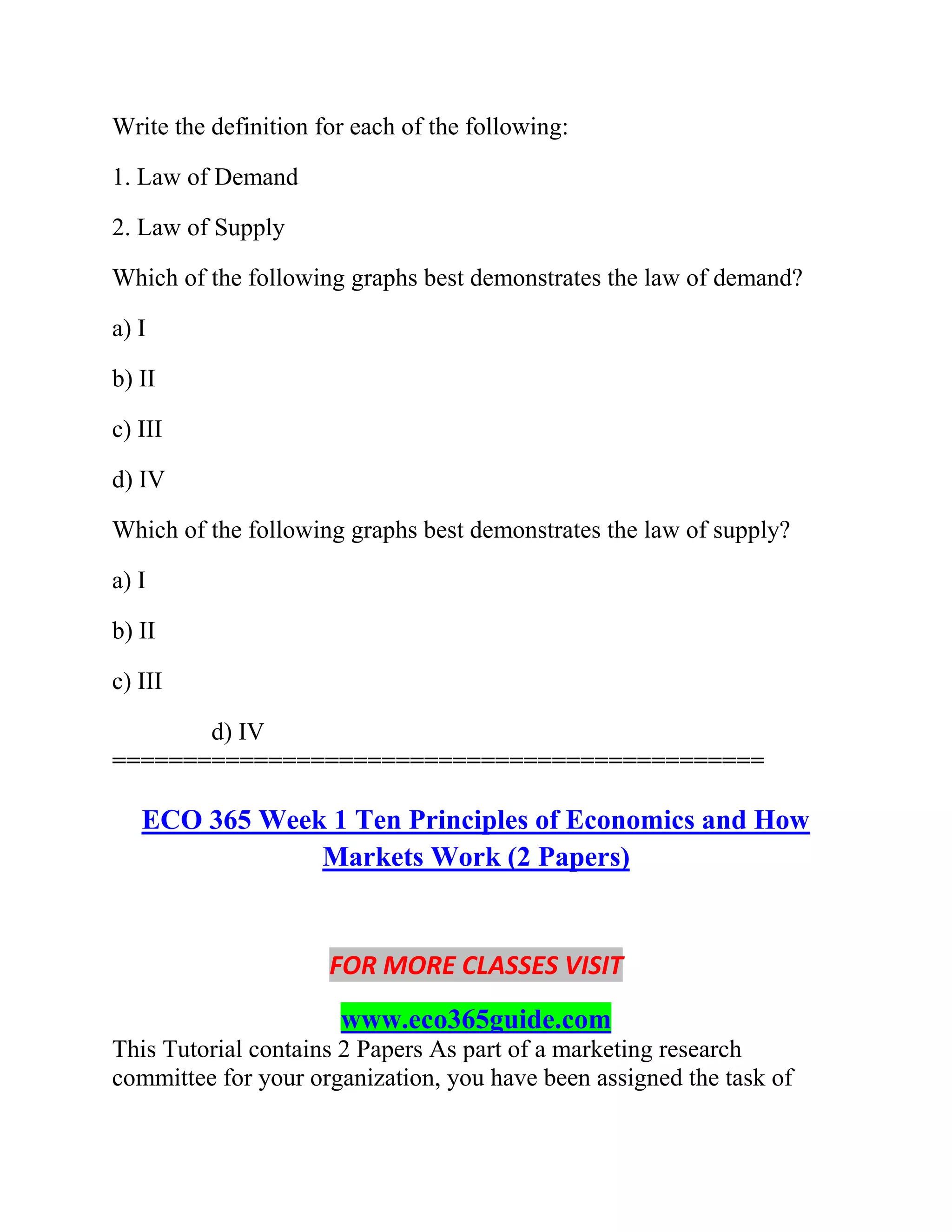 Write the definition for each of the following:
1. Law of Demand
2. Law of Supply
Which of the following graphs best demonstrates the law of demand?
a) I
b) II
c) III
d) IV
Which of the following graphs best demonstrates the law of supply?
a) I
b) II
c) III
d) IV
==============================================
ECO 365 Week 1 Ten Principles of Economics and How
Markets Work (2 Papers)
FOR MORE CLASSES VISIT
www.eco365guide.com
This Tutorial contains 2 Papers As part of a marketing research
committee for your organization, you have been assigned the task of
 