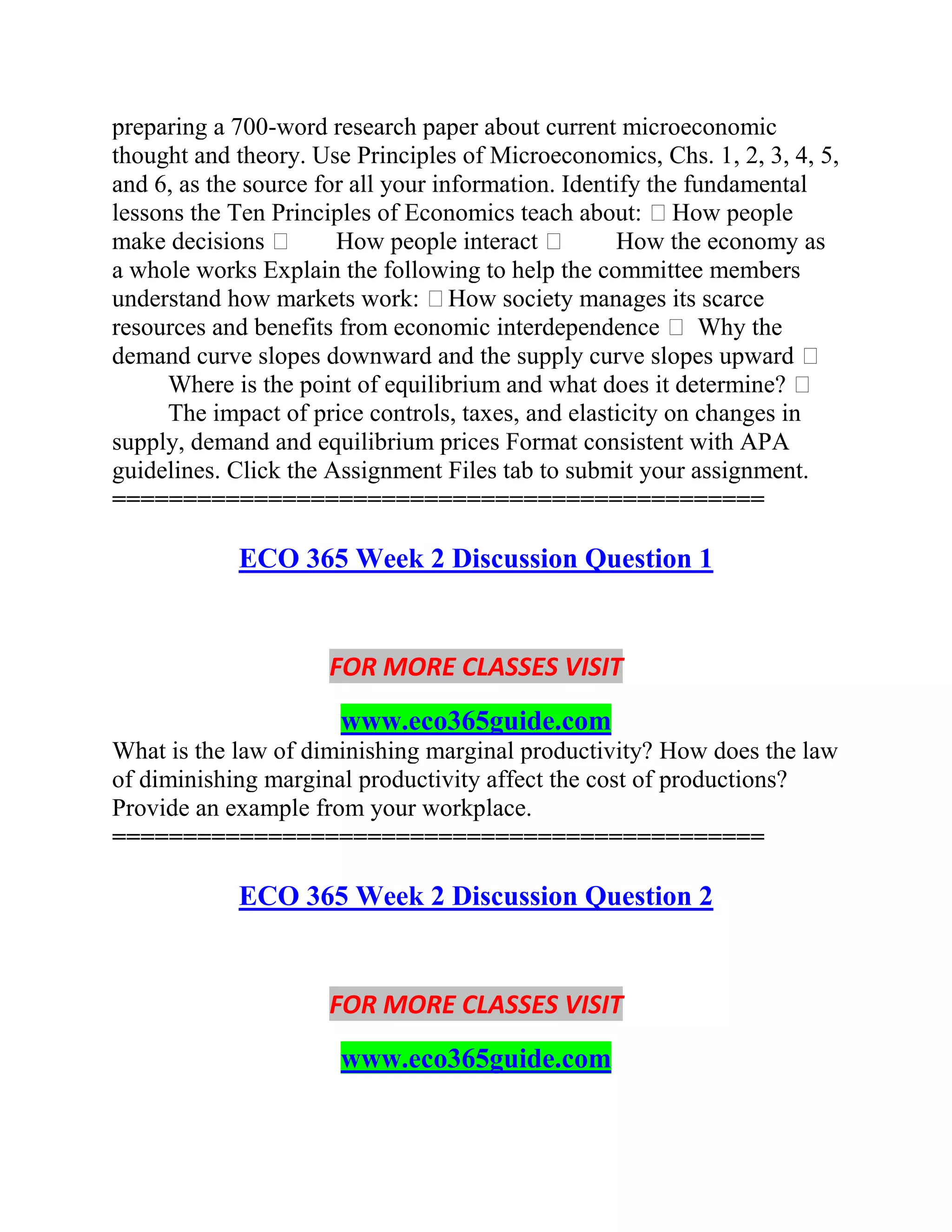 preparing a 700-word research paper about current microeconomic
thought and theory. Use Principles of Microeconomics, Chs. 1, 2, 3, 4, 5,
and 6, as the source for all your information. Identify the fundamental
lessons the Ten Principles of Economics teach about: How people
make decisions  How people interact  How the economy as
a whole works Explain the following to help the committee members
understand how markets work: How society manages its scarce
resources and benefits from economic interdependence  Why the
demand curve slopes downward and the supply curve slopes upward 
Where is the point of equilibrium and what does it determine? 
The impact of price controls, taxes, and elasticity on changes in
supply, demand and equilibrium prices Format consistent with APA
guidelines. Click the Assignment Files tab to submit your assignment.
==============================================
ECO 365 Week 2 Discussion Question 1
FOR MORE CLASSES VISIT
www.eco365guide.com
What is the law of diminishing marginal productivity? How does the law
of diminishing marginal productivity affect the cost of productions?
Provide an example from your workplace.
==============================================
ECO 365 Week 2 Discussion Question 2
FOR MORE CLASSES VISIT
www.eco365guide.com
 