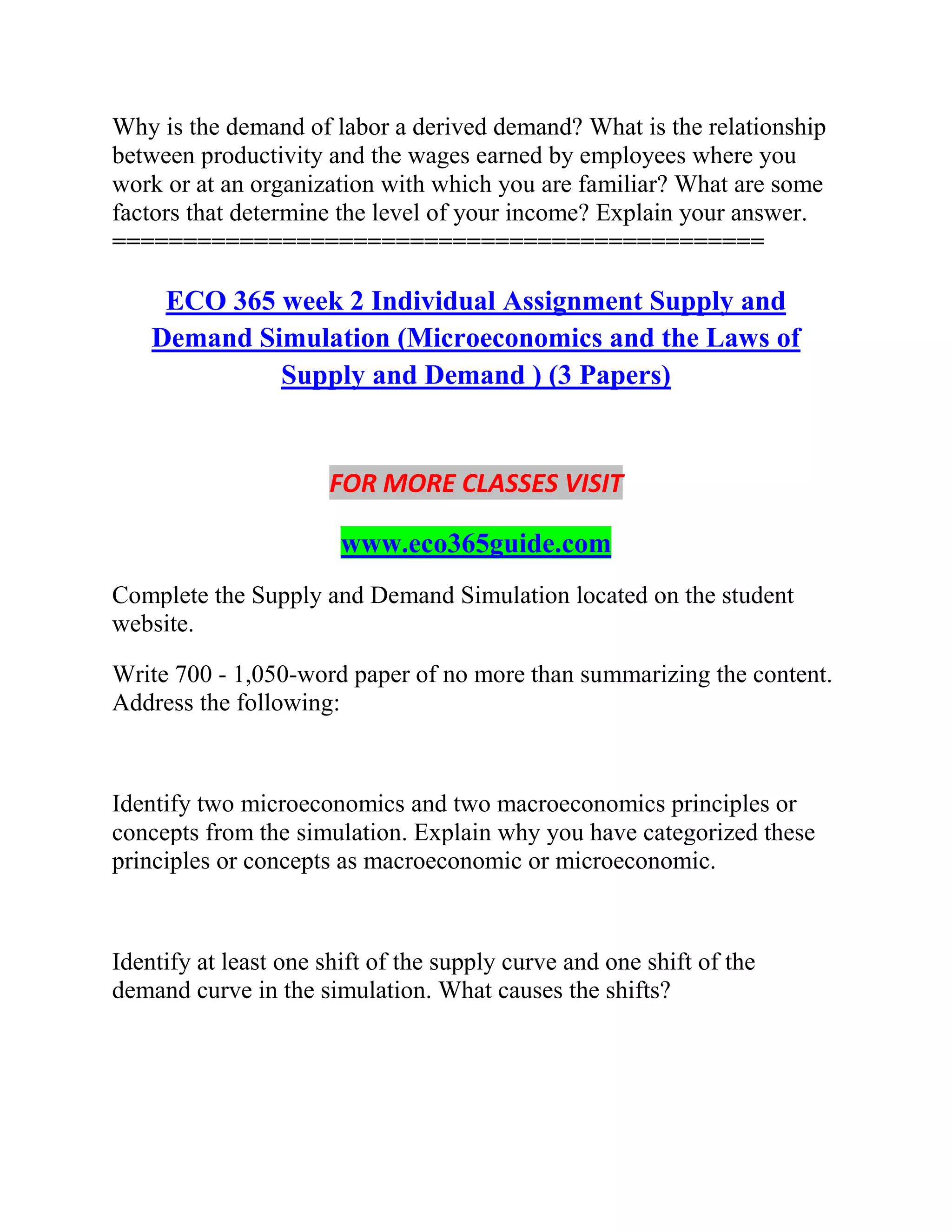 Why is the demand of labor a derived demand? What is the relationship
between productivity and the wages earned by employees where you
work or at an organization with which you are familiar? What are some
factors that determine the level of your income? Explain your answer.
==============================================
ECO 365 week 2 Individual Assignment Supply and
Demand Simulation (Microeconomics and the Laws of
Supply and Demand ) (3 Papers)
FOR MORE CLASSES VISIT
www.eco365guide.com
Complete the Supply and Demand Simulation located on the student
website.
Write 700 - 1,050-word paper of no more than summarizing the content.
Address the following:
Identify two microeconomics and two macroeconomics principles or
concepts from the simulation. Explain why you have categorized these
principles or concepts as macroeconomic or microeconomic.
Identify at least one shift of the supply curve and one shift of the
demand curve in the simulation. What causes the shifts?
 