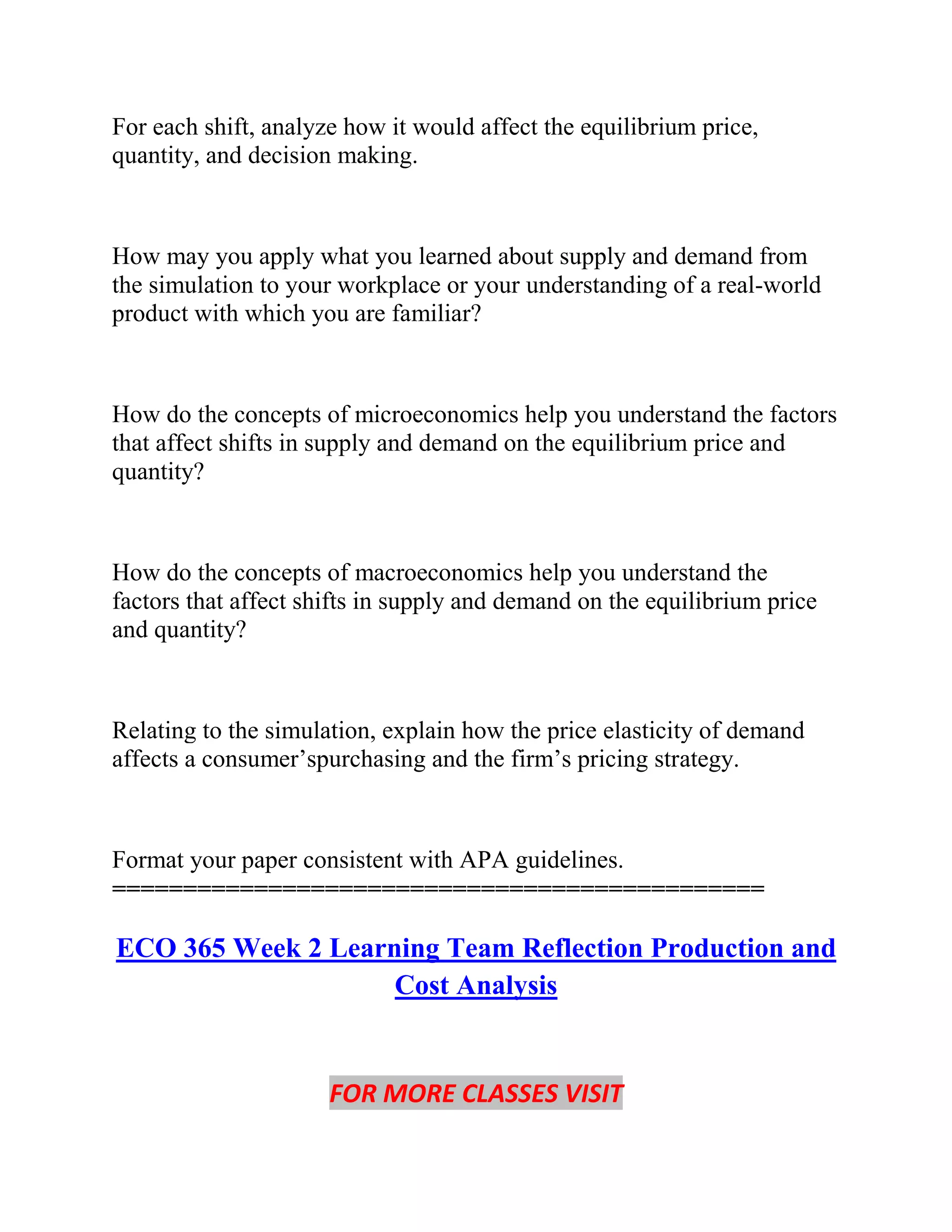 For each shift, analyze how it would affect the equilibrium price,
quantity, and decision making.
How may you apply what you learned about supply and demand from
the simulation to your workplace or your understanding of a real-world
product with which you are familiar?
How do the concepts of microeconomics help you understand the factors
that affect shifts in supply and demand on the equilibrium price and
quantity?
How do the concepts of macroeconomics help you understand the
factors that affect shifts in supply and demand on the equilibrium price
and quantity?
Relating to the simulation, explain how the price elasticity of demand
affects a consumer’spurchasing and the firm’s pricing strategy.
Format your paper consistent with APA guidelines.
==============================================
ECO 365 Week 2 Learning Team Reflection Production and
Cost Analysis
FOR MORE CLASSES VISIT
 