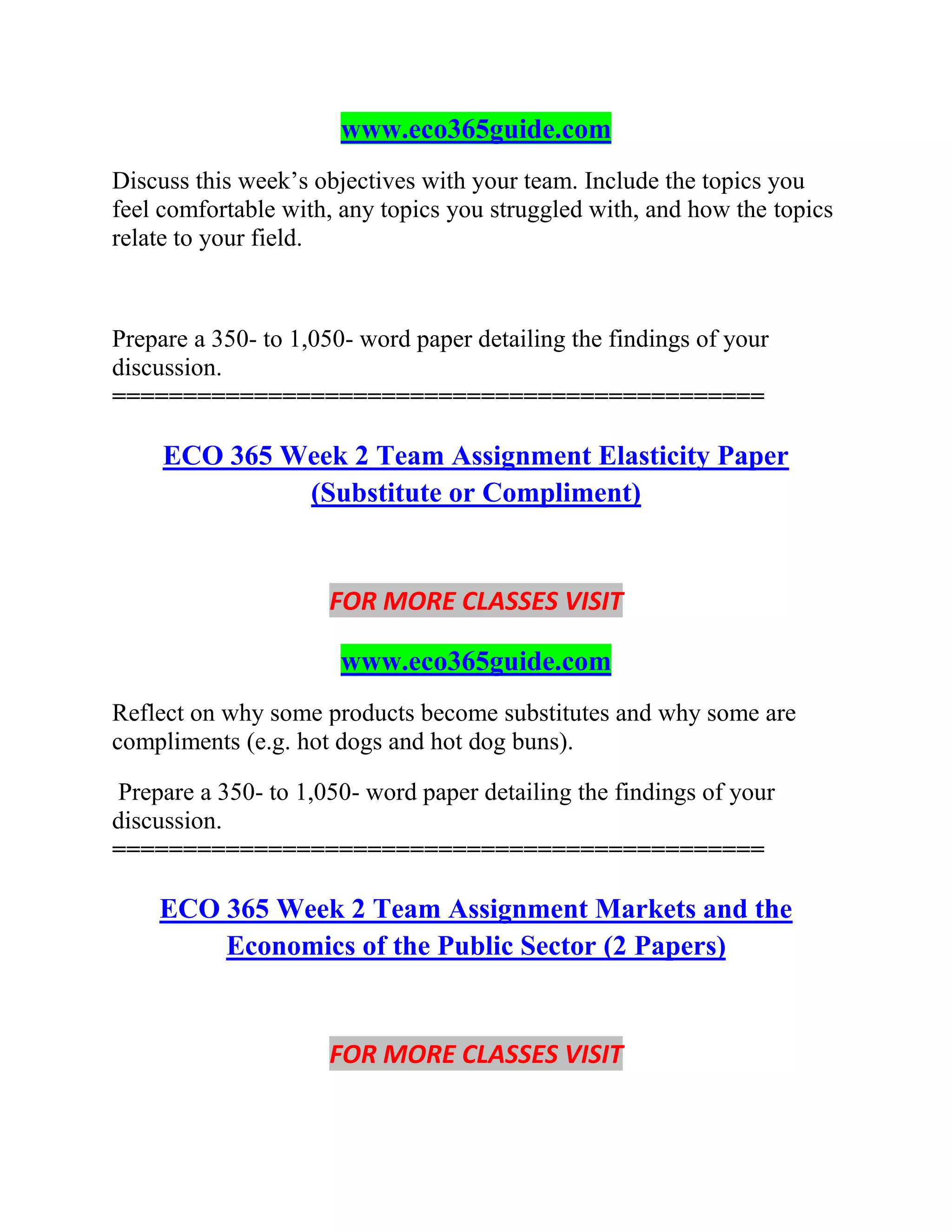 www.eco365guide.com
Discuss this week’s objectives with your team. Include the topics you
feel comfortable with, any topics you struggled with, and how the topics
relate to your field.
Prepare a 350- to 1,050- word paper detailing the findings of your
discussion.
==============================================
ECO 365 Week 2 Team Assignment Elasticity Paper
(Substitute or Compliment)
FOR MORE CLASSES VISIT
www.eco365guide.com
Reflect on why some products become substitutes and why some are
compliments (e.g. hot dogs and hot dog buns).
Prepare a 350- to 1,050- word paper detailing the findings of your
discussion.
==============================================
ECO 365 Week 2 Team Assignment Markets and the
Economics of the Public Sector (2 Papers)
FOR MORE CLASSES VISIT
 