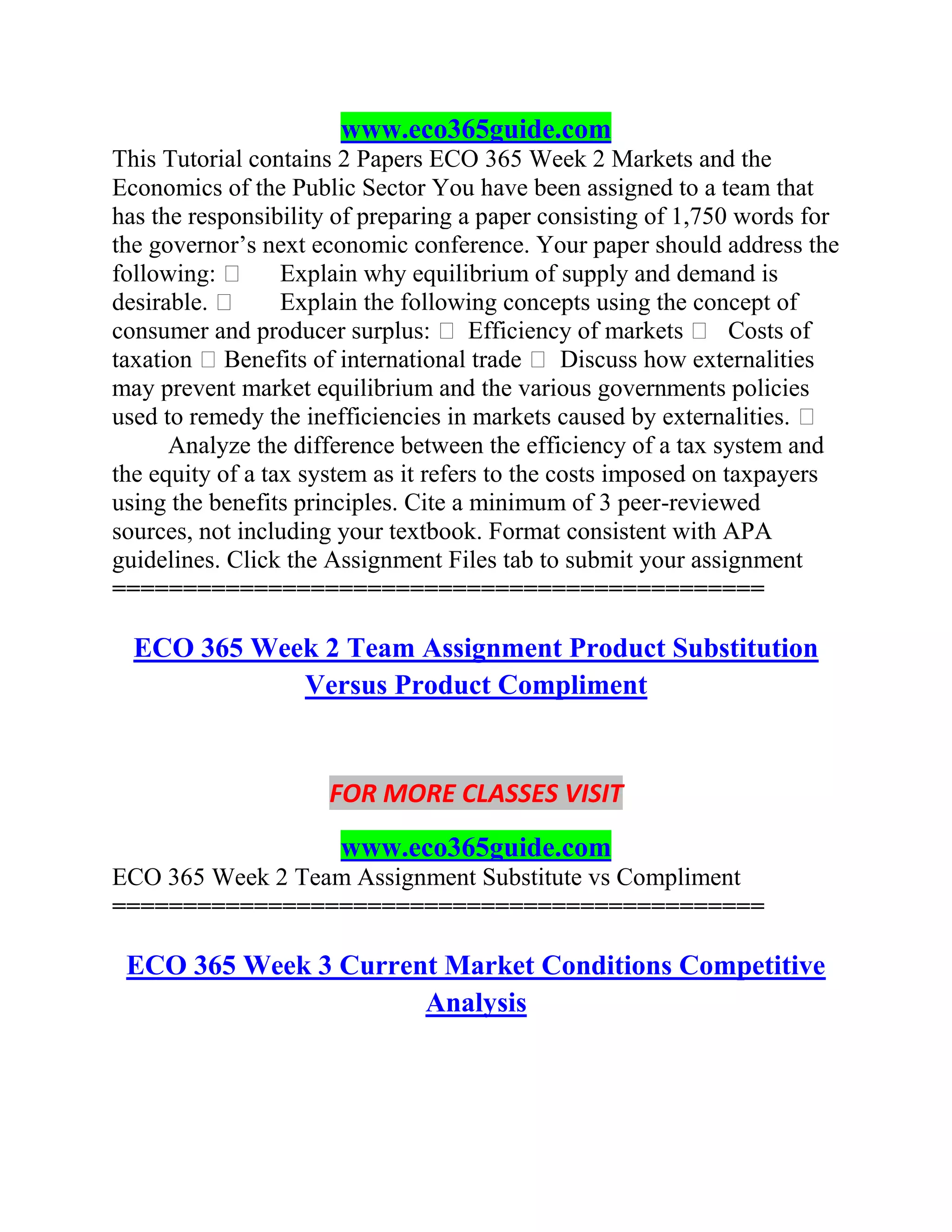 www.eco365guide.com
This Tutorial contains 2 Papers ECO 365 Week 2 Markets and the
Economics of the Public Sector You have been assigned to a team that
has the responsibility of preparing a paper consisting of 1,750 words for
the governor’s next economic conference. Your paper should address the
following:  Explain why equilibrium of supply and demand is
desirable.  Explain the following concepts using the concept of
consumer and producer surplus:  Efficiency of markets  Costs of
taxation Benefits of international trade  Discuss how externalities
may prevent market equilibrium and the various governments policies
used to remedy the inefficiencies in markets caused by externalities. 
Analyze the difference between the efficiency of a tax system and
the equity of a tax system as it refers to the costs imposed on taxpayers
using the benefits principles. Cite a minimum of 3 peer-reviewed
sources, not including your textbook. Format consistent with APA
guidelines. Click the Assignment Files tab to submit your assignment
==============================================
ECO 365 Week 2 Team Assignment Product Substitution
Versus Product Compliment
FOR MORE CLASSES VISIT
www.eco365guide.com
ECO 365 Week 2 Team Assignment Substitute vs Compliment
==============================================
ECO 365 Week 3 Current Market Conditions Competitive
Analysis
 