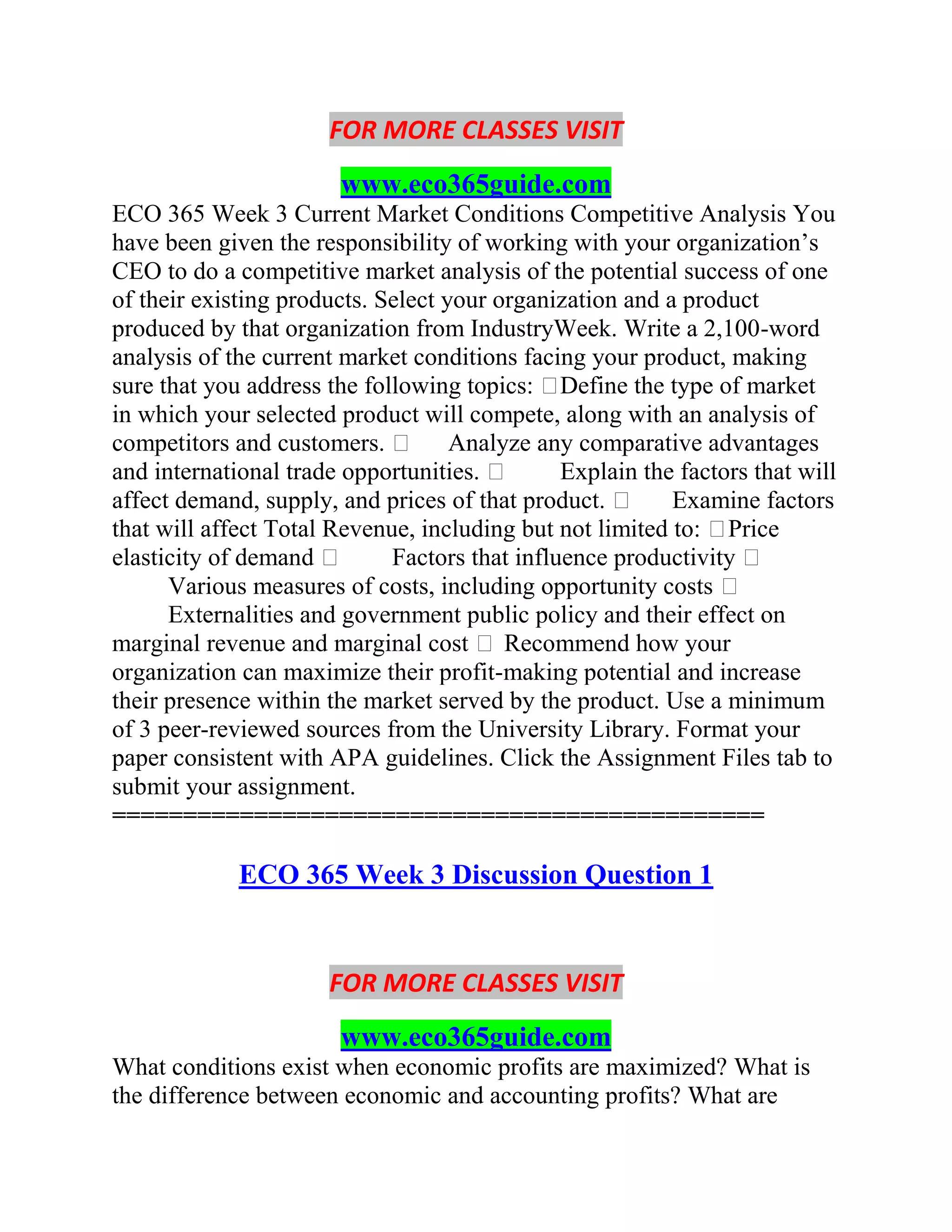 FOR MORE CLASSES VISIT
www.eco365guide.com
ECO 365 Week 3 Current Market Conditions Competitive Analysis You
have been given the responsibility of working with your organization’s
CEO to do a competitive market analysis of the potential success of one
of their existing products. Select your organization and a product
produced by that organization from IndustryWeek. Write a 2,100-word
analysis of the current market conditions facing your product, making
sure that you address the following topics: Define the type of market
in which your selected product will compete, along with an analysis of
competitors and customers.  Analyze any comparative advantages
and international trade opportunities.  Explain the factors that will
affect demand, supply, and prices of that product.  Examine factors
that will affect Total Revenue, including but not limited to: Price
elasticity of demand  Factors that influence productivity 
Various measures of costs, including opportunity costs 
Externalities and government public policy and their effect on
marginal revenue and marginal cost  Recommend how your
organization can maximize their profit-making potential and increase
their presence within the market served by the product. Use a minimum
of 3 peer-reviewed sources from the University Library. Format your
paper consistent with APA guidelines. Click the Assignment Files tab to
submit your assignment.
==============================================
ECO 365 Week 3 Discussion Question 1
FOR MORE CLASSES VISIT
www.eco365guide.com
What conditions exist when economic profits are maximized? What is
the difference between economic and accounting profits? What are
 