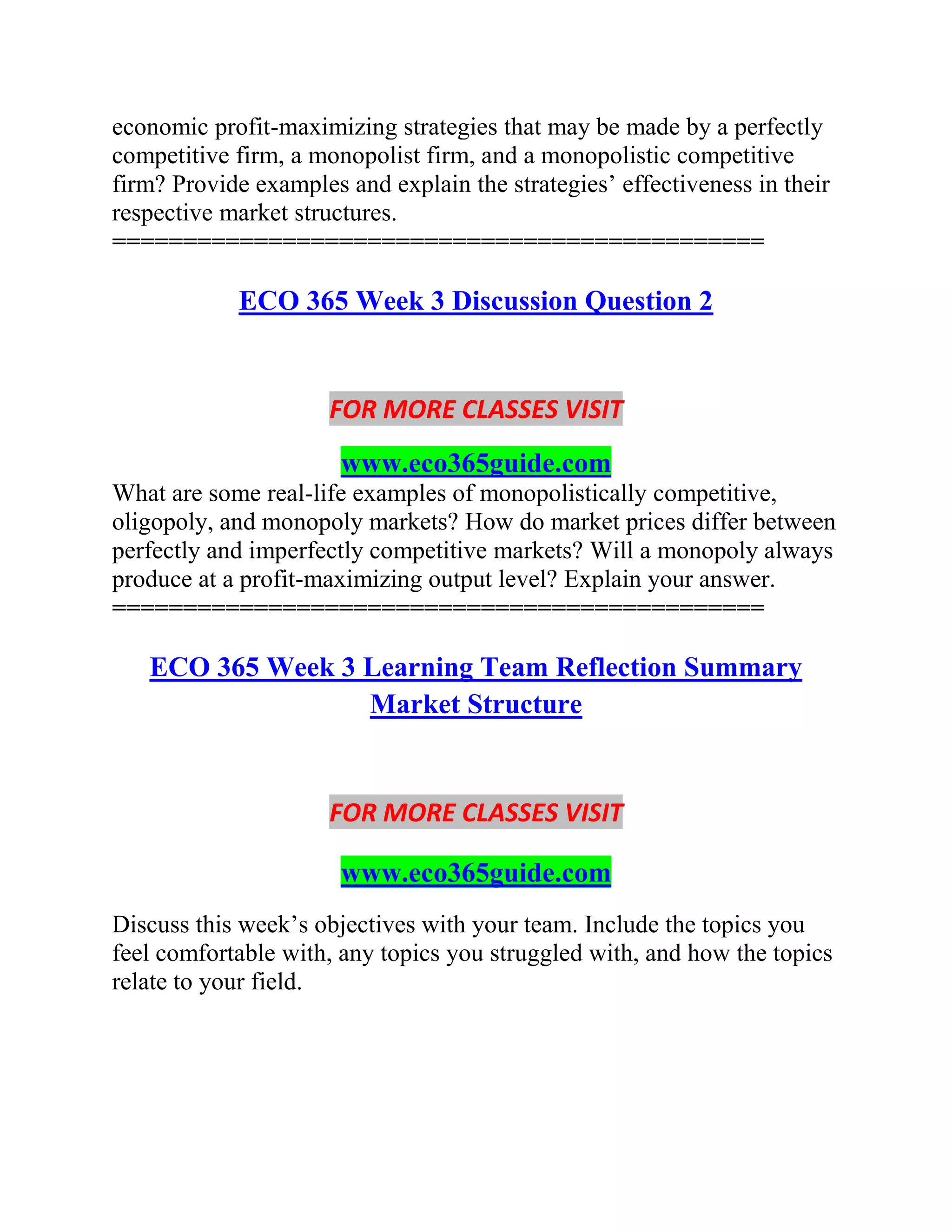 economic profit-maximizing strategies that may be made by a perfectly
competitive firm, a monopolist firm, and a monopolistic competitive
firm? Provide examples and explain the strategies’ effectiveness in their
respective market structures.
==============================================
ECO 365 Week 3 Discussion Question 2
FOR MORE CLASSES VISIT
www.eco365guide.com
What are some real-life examples of monopolistically competitive,
oligopoly, and monopoly markets? How do market prices differ between
perfectly and imperfectly competitive markets? Will a monopoly always
produce at a profit-maximizing output level? Explain your answer.
==============================================
ECO 365 Week 3 Learning Team Reflection Summary
Market Structure
FOR MORE CLASSES VISIT
www.eco365guide.com
Discuss this week’s objectives with your team. Include the topics you
feel comfortable with, any topics you struggled with, and how the topics
relate to your field.
 