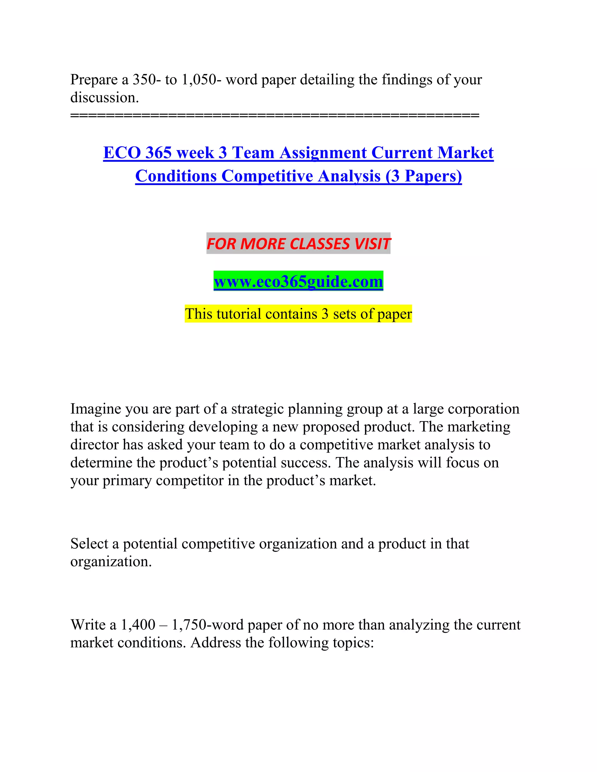 Prepare a 350- to 1,050- word paper detailing the findings of your
discussion.
==============================================
ECO 365 week 3 Team Assignment Current Market
Conditions Competitive Analysis (3 Papers)
FOR MORE CLASSES VISIT
www.eco365guide.com
This tutorial contains 3 sets of paper
Imagine you are part of a strategic planning group at a large corporation
that is considering developing a new proposed product. The marketing
director has asked your team to do a competitive market analysis to
determine the product’s potential success. The analysis will focus on
your primary competitor in the product’s market.
Select a potential competitive organization and a product in that
organization.
Write a 1,400 – 1,750-word paper of no more than analyzing the current
market conditions. Address the following topics:
 