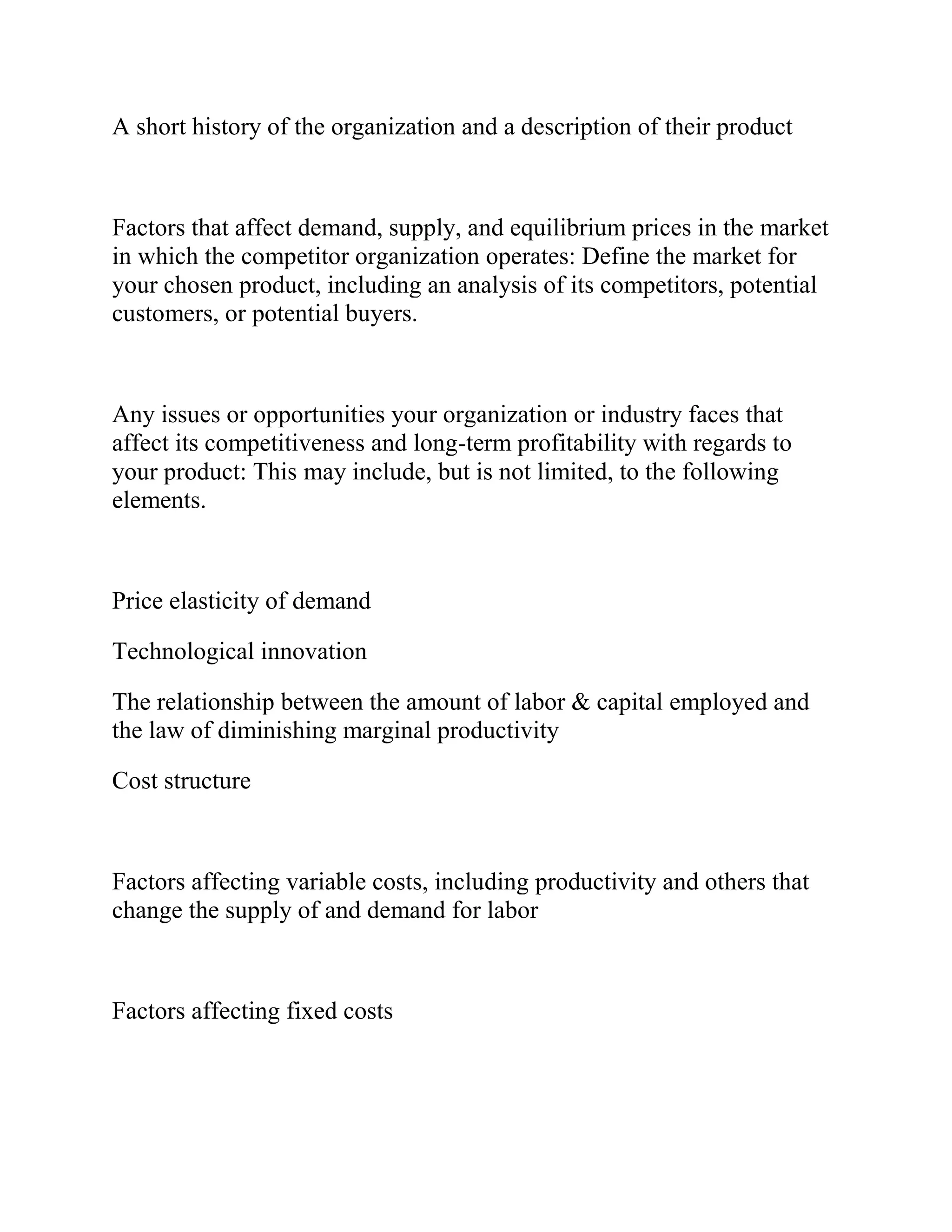 A short history of the organization and a description of their product
Factors that affect demand, supply, and equilibrium prices in the market
in which the competitor organization operates: Define the market for
your chosen product, including an analysis of its competitors, potential
customers, or potential buyers.
Any issues or opportunities your organization or industry faces that
affect its competitiveness and long-term profitability with regards to
your product: This may include, but is not limited, to the following
elements.
Price elasticity of demand
Technological innovation
The relationship between the amount of labor & capital employed and
the law of diminishing marginal productivity
Cost structure
Factors affecting variable costs, including productivity and others that
change the supply of and demand for labor
Factors affecting fixed costs
 
