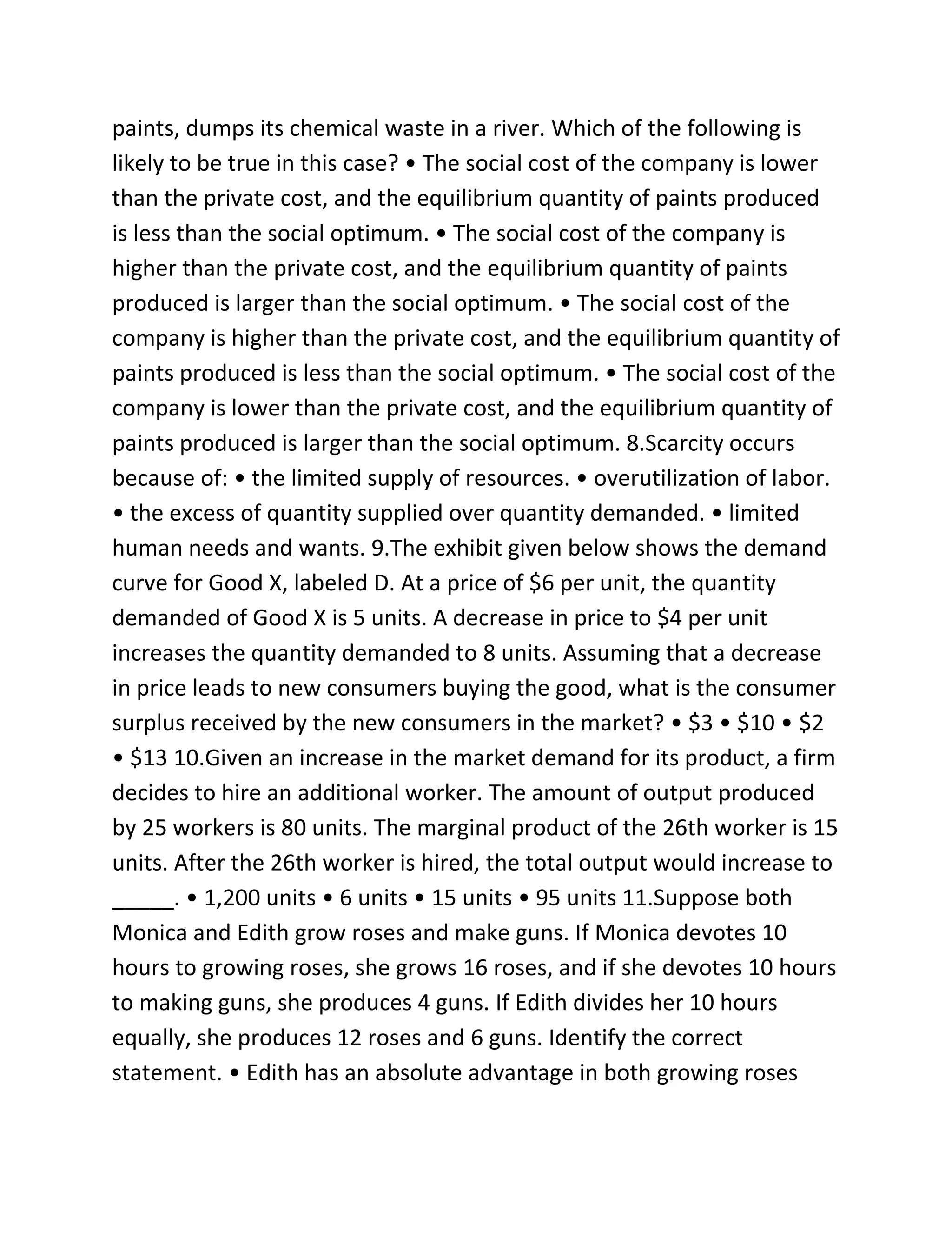 paints, dumps its chemical waste in a river. Which of the following is
likely to be true in this case? • The social cost of the company is lower
than the private cost, and the equilibrium quantity of paints produced
is less than the social optimum. • The social cost of the company is
higher than the private cost, and the equilibrium quantity of paints
produced is larger than the social optimum. • The social cost of the
company is higher than the private cost, and the equilibrium quantity of
paints produced is less than the social optimum. • The social cost of the
company is lower than the private cost, and the equilibrium quantity of
paints produced is larger than the social optimum. 8.Scarcity occurs
because of: • the limited supply of resources. • overutilization of labor.
• the excess of quantity supplied over quantity demanded. • limited
human needs and wants. 9.The exhibit given below shows the demand
curve for Good X, labeled D. At a price of $6 per unit, the quantity
demanded of Good X is 5 units. A decrease in price to $4 per unit
increases the quantity demanded to 8 units. Assuming that a decrease
in price leads to new consumers buying the good, what is the consumer
surplus received by the new consumers in the market? • $3 • $10 • $2
• $13 10.Given an increase in the market demand for its product, a firm
decides to hire an additional worker. The amount of output produced
by 25 workers is 80 units. The marginal product of the 26th worker is 15
units. After the 26th worker is hired, the total output would increase to
_____. • 1,200 units • 6 units • 15 units • 95 units 11.Suppose both
Monica and Edith grow roses and make guns. If Monica devotes 10
hours to growing roses, she grows 16 roses, and if she devotes 10 hours
to making guns, she produces 4 guns. If Edith divides her 10 hours
equally, she produces 12 roses and 6 guns. Identify the correct
statement. • Edith has an absolute advantage in both growing roses
 