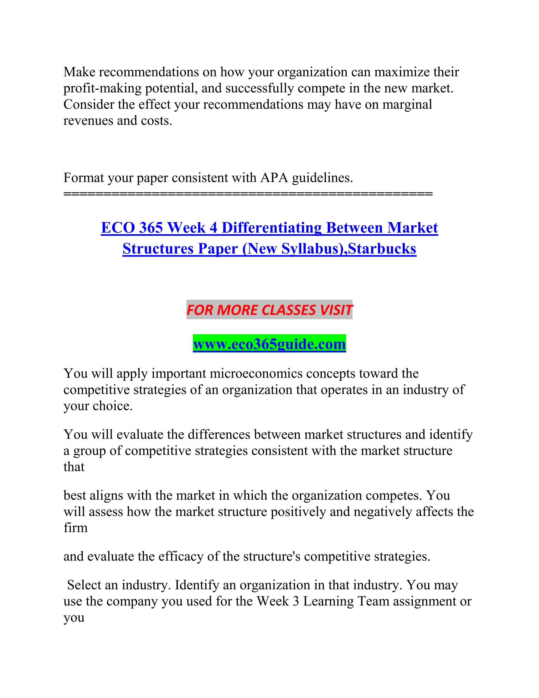 Make recommendations on how your organization can maximize their
profit-making potential, and successfully compete in the new market.
Consider the effect your recommendations may have on marginal
revenues and costs.
Format your paper consistent with APA guidelines.
==============================================
ECO 365 Week 4 Differentiating Between Market
Structures Paper (New Syllabus),Starbucks
FOR MORE CLASSES VISIT
www.eco365guide.com
You will apply important microeconomics concepts toward the
competitive strategies of an organization that operates in an industry of
your choice.
You will evaluate the differences between market structures and identify
a group of competitive strategies consistent with the market structure
that
best aligns with the market in which the organization competes. You
will assess how the market structure positively and negatively affects the
firm
and evaluate the efficacy of the structure's competitive strategies.
Select an industry. Identify an organization in that industry. You may
use the company you used for the Week 3 Learning Team assignment or
you
 