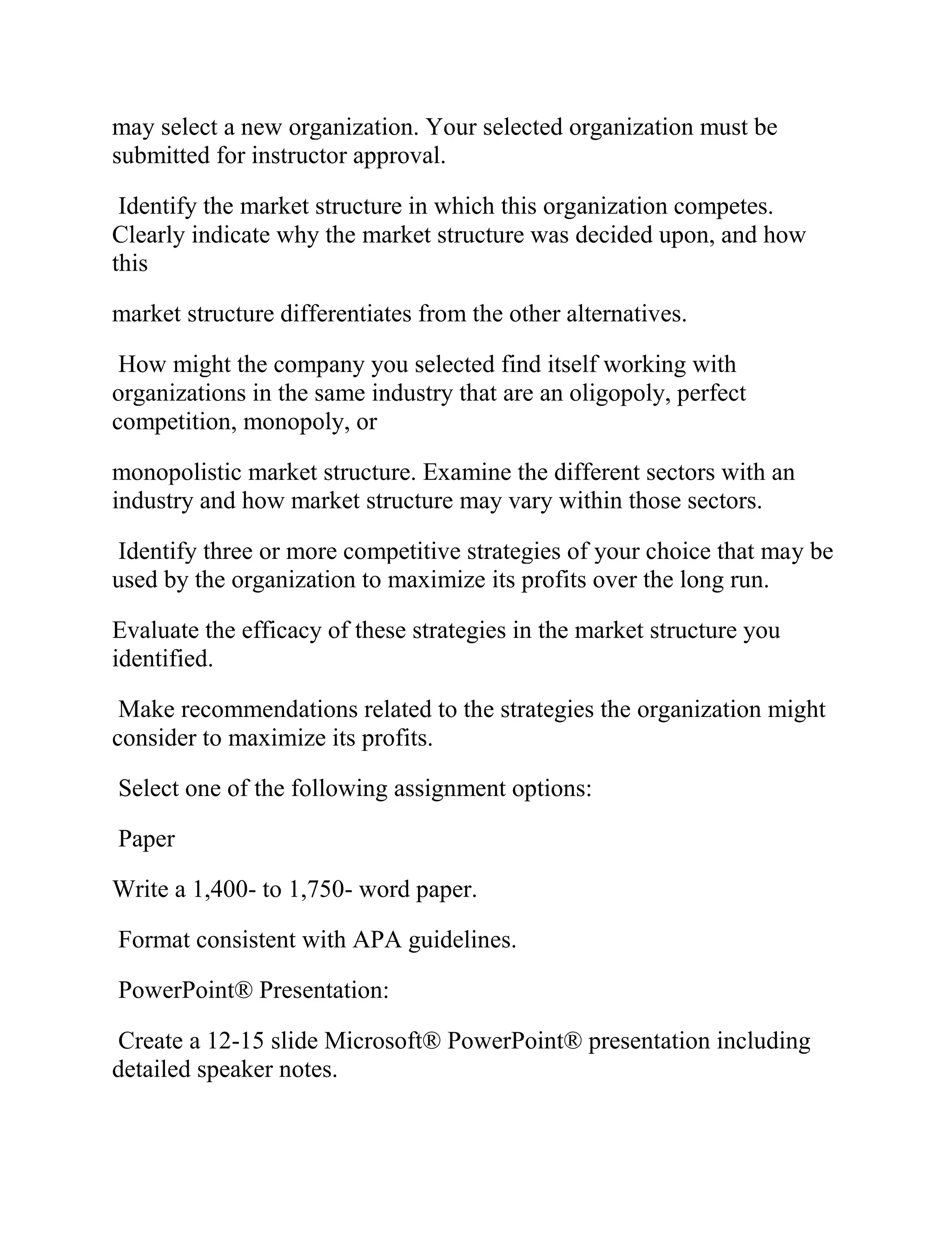 may select a new organization. Your selected organization must be
submitted for instructor approval.
Identify the market structure in which this organization competes.
Clearly indicate why the market structure was decided upon, and how
this
market structure differentiates from the other alternatives.
How might the company you selected find itself working with
organizations in the same industry that are an oligopoly, perfect
competition, monopoly, or
monopolistic market structure. Examine the different sectors with an
industry and how market structure may vary within those sectors.
Identify three or more competitive strategies of your choice that may be
used by the organization to maximize its profits over the long run.
Evaluate the efficacy of these strategies in the market structure you
identified.
Make recommendations related to the strategies the organization might
consider to maximize its profits.
Select one of the following assignment options:
Paper
Write a 1,400- to 1,750- word paper.
Format consistent with APA guidelines.
PowerPoint® Presentation:
Create a 12-15 slide Microsoft® PowerPoint® presentation including
detailed speaker notes.
 