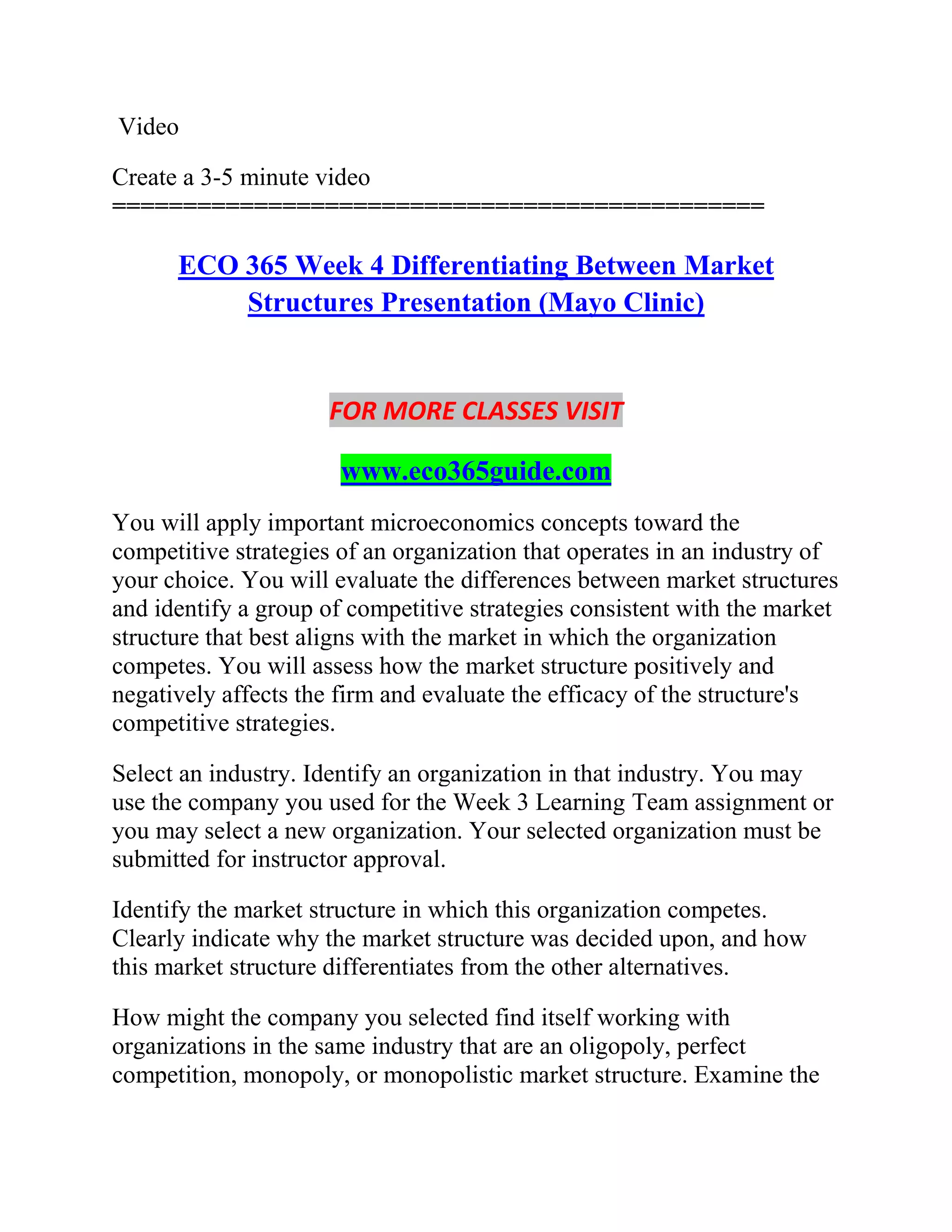 Video
Create a 3-5 minute video
==============================================
ECO 365 Week 4 Differentiating Between Market
Structures Presentation (Mayo Clinic)
FOR MORE CLASSES VISIT
www.eco365guide.com
You will apply important microeconomics concepts toward the
competitive strategies of an organization that operates in an industry of
your choice. You will evaluate the differences between market structures
and identify a group of competitive strategies consistent with the market
structure that best aligns with the market in which the organization
competes. You will assess how the market structure positively and
negatively affects the firm and evaluate the efficacy of the structure's
competitive strategies.
Select an industry. Identify an organization in that industry. You may
use the company you used for the Week 3 Learning Team assignment or
you may select a new organization. Your selected organization must be
submitted for instructor approval.
Identify the market structure in which this organization competes.
Clearly indicate why the market structure was decided upon, and how
this market structure differentiates from the other alternatives.
How might the company you selected find itself working with
organizations in the same industry that are an oligopoly, perfect
competition, monopoly, or monopolistic market structure. Examine the
 