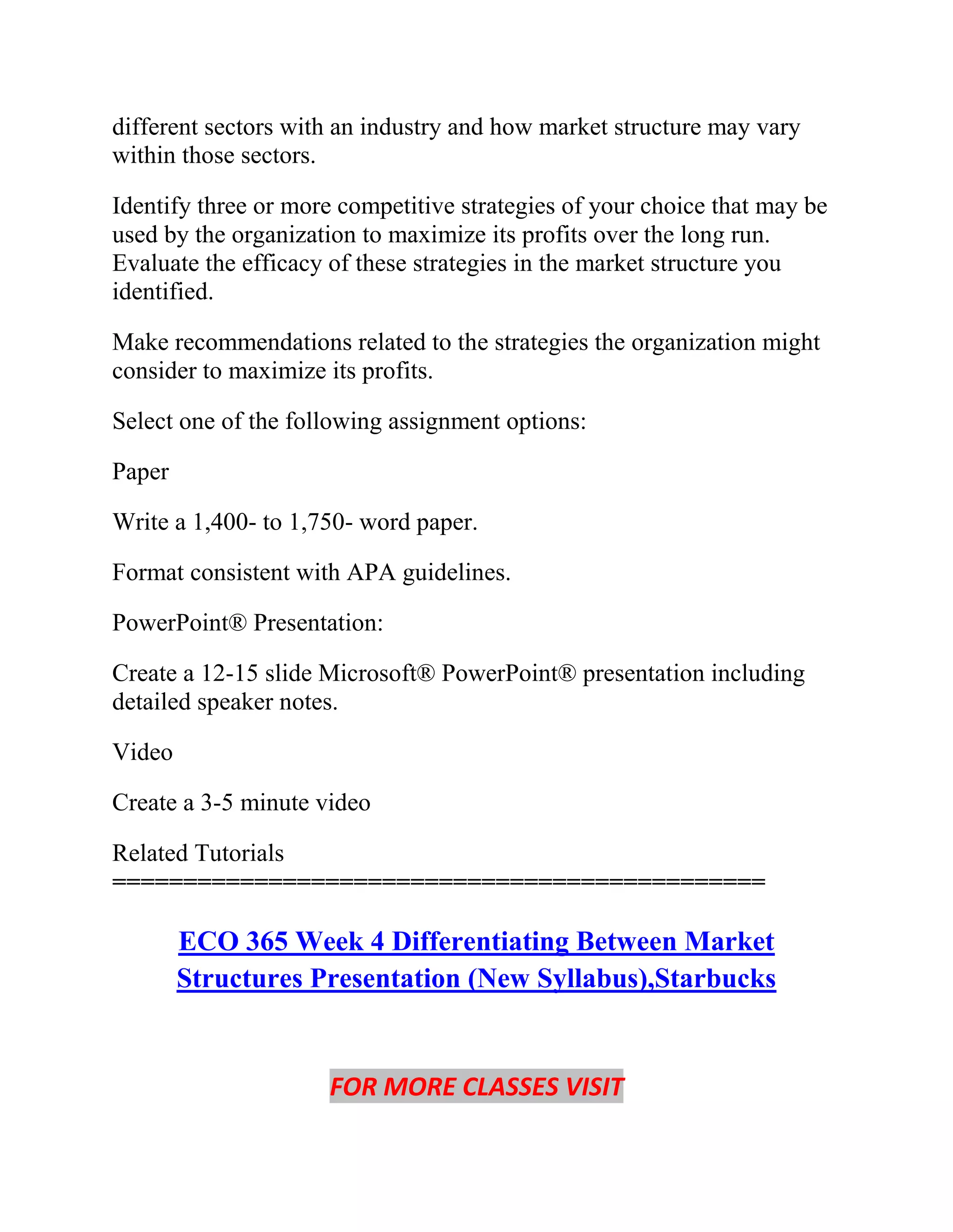 different sectors with an industry and how market structure may vary
within those sectors.
Identify three or more competitive strategies of your choice that may be
used by the organization to maximize its profits over the long run.
Evaluate the efficacy of these strategies in the market structure you
identified.
Make recommendations related to the strategies the organization might
consider to maximize its profits.
Select one of the following assignment options:
Paper
Write a 1,400- to 1,750- word paper.
Format consistent with APA guidelines.
PowerPoint® Presentation:
Create a 12-15 slide Microsoft® PowerPoint® presentation including
detailed speaker notes.
Video
Create a 3-5 minute video
Related Tutorials
==============================================
ECO 365 Week 4 Differentiating Between Market
Structures Presentation (New Syllabus),Starbucks
FOR MORE CLASSES VISIT
 