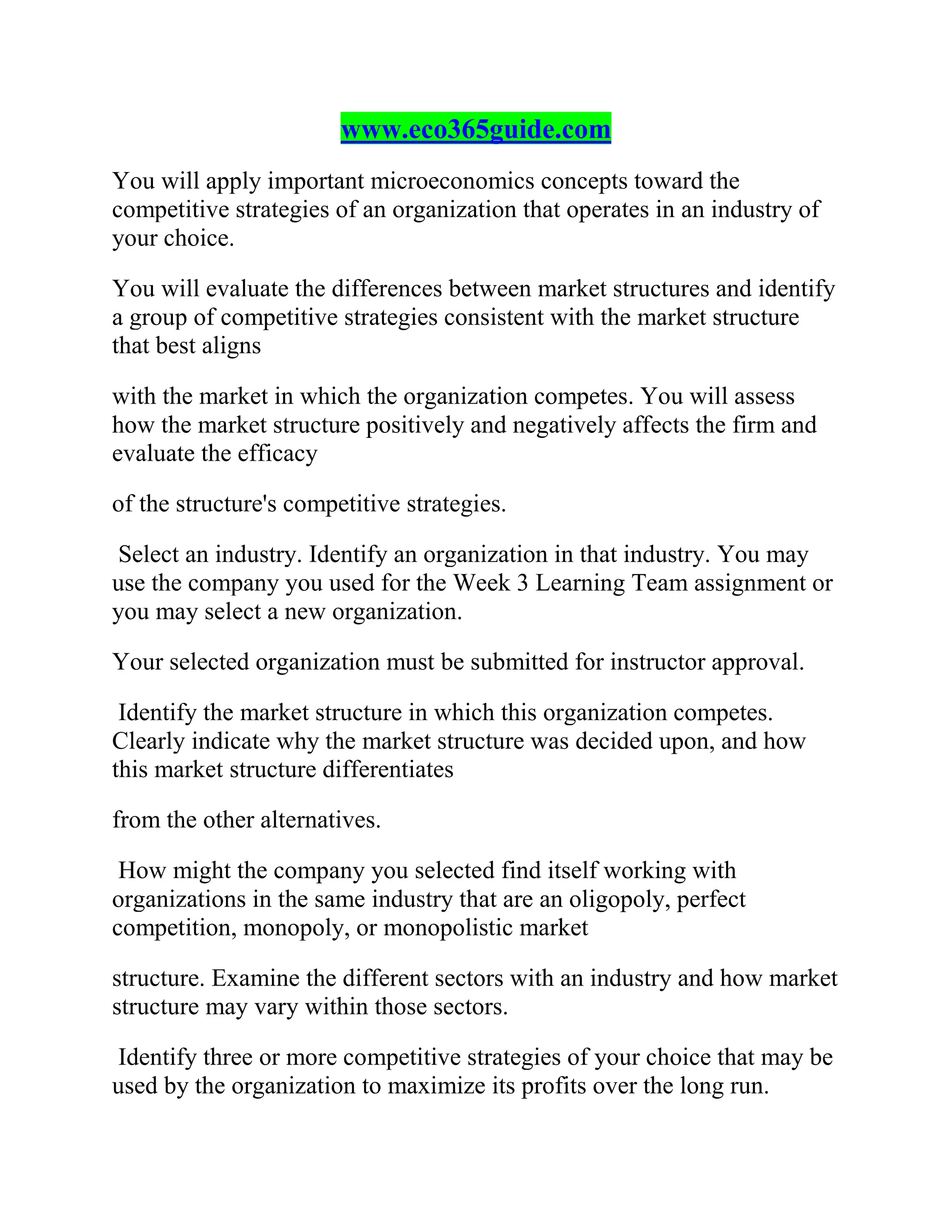 www.eco365guide.com
You will apply important microeconomics concepts toward the
competitive strategies of an organization that operates in an industry of
your choice.
You will evaluate the differences between market structures and identify
a group of competitive strategies consistent with the market structure
that best aligns
with the market in which the organization competes. You will assess
how the market structure positively and negatively affects the firm and
evaluate the efficacy
of the structure's competitive strategies.
Select an industry. Identify an organization in that industry. You may
use the company you used for the Week 3 Learning Team assignment or
you may select a new organization.
Your selected organization must be submitted for instructor approval.
Identify the market structure in which this organization competes.
Clearly indicate why the market structure was decided upon, and how
this market structure differentiates
from the other alternatives.
How might the company you selected find itself working with
organizations in the same industry that are an oligopoly, perfect
competition, monopoly, or monopolistic market
structure. Examine the different sectors with an industry and how market
structure may vary within those sectors.
Identify three or more competitive strategies of your choice that may be
used by the organization to maximize its profits over the long run.
 