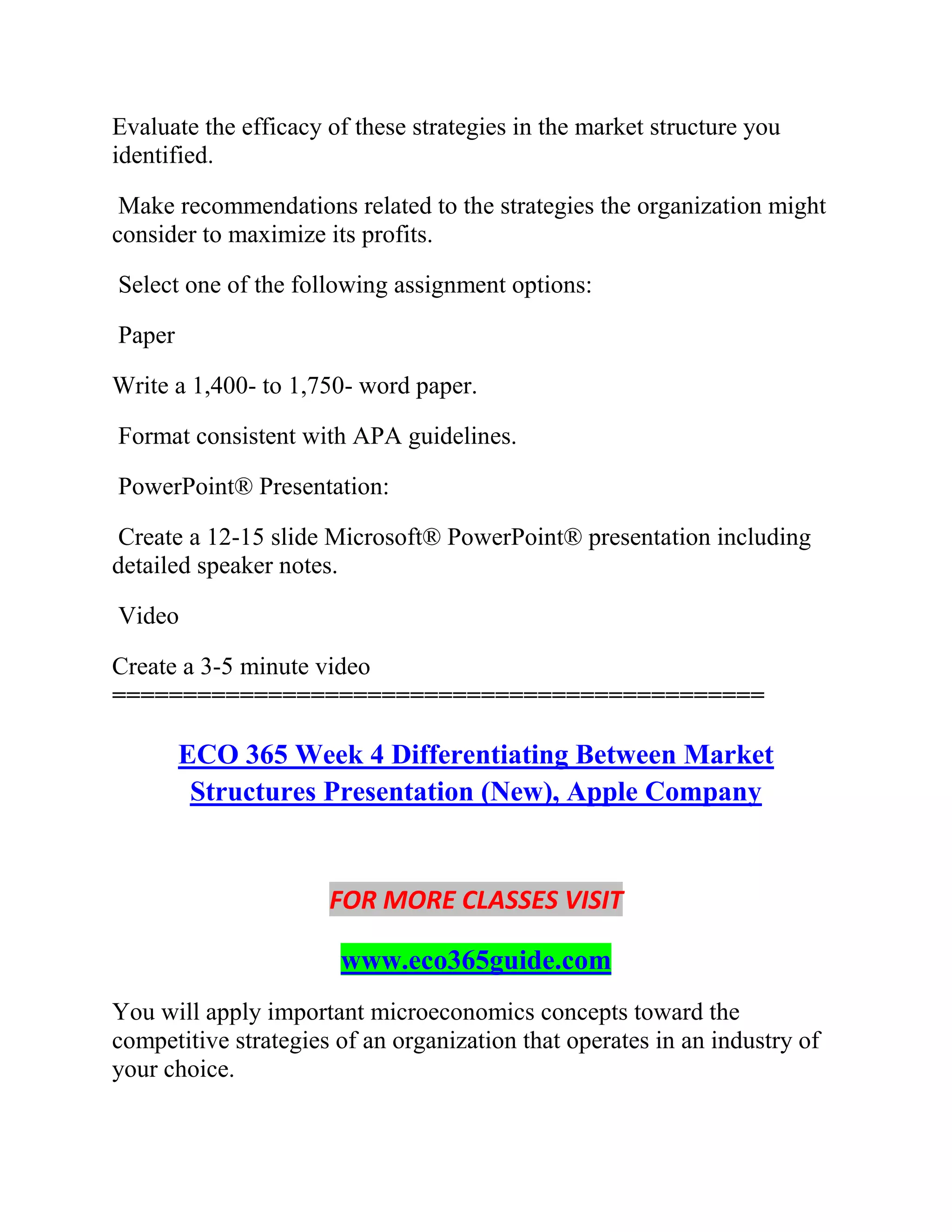 Evaluate the efficacy of these strategies in the market structure you
identified.
Make recommendations related to the strategies the organization might
consider to maximize its profits.
Select one of the following assignment options:
Paper
Write a 1,400- to 1,750- word paper.
Format consistent with APA guidelines.
PowerPoint® Presentation:
Create a 12-15 slide Microsoft® PowerPoint® presentation including
detailed speaker notes.
Video
Create a 3-5 minute video
==============================================
ECO 365 Week 4 Differentiating Between Market
Structures Presentation (New), Apple Company
FOR MORE CLASSES VISIT
www.eco365guide.com
You will apply important microeconomics concepts toward the
competitive strategies of an organization that operates in an industry of
your choice.
 