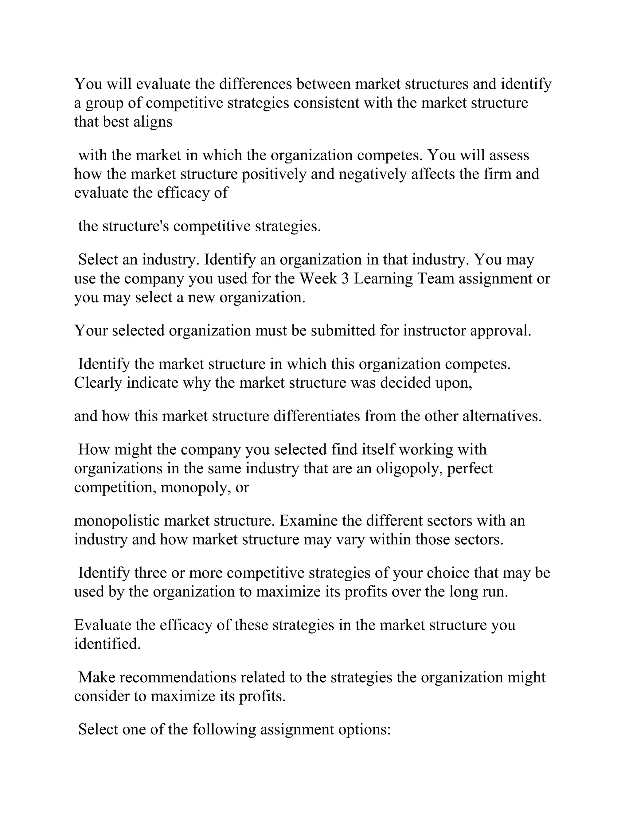 You will evaluate the differences between market structures and identify
a group of competitive strategies consistent with the market structure
that best aligns
with the market in which the organization competes. You will assess
how the market structure positively and negatively affects the firm and
evaluate the efficacy of
the structure's competitive strategies.
Select an industry. Identify an organization in that industry. You may
use the company you used for the Week 3 Learning Team assignment or
you may select a new organization.
Your selected organization must be submitted for instructor approval.
Identify the market structure in which this organization competes.
Clearly indicate why the market structure was decided upon,
and how this market structure differentiates from the other alternatives.
How might the company you selected find itself working with
organizations in the same industry that are an oligopoly, perfect
competition, monopoly, or
monopolistic market structure. Examine the different sectors with an
industry and how market structure may vary within those sectors.
Identify three or more competitive strategies of your choice that may be
used by the organization to maximize its profits over the long run.
Evaluate the efficacy of these strategies in the market structure you
identified.
Make recommendations related to the strategies the organization might
consider to maximize its profits.
Select one of the following assignment options:
 