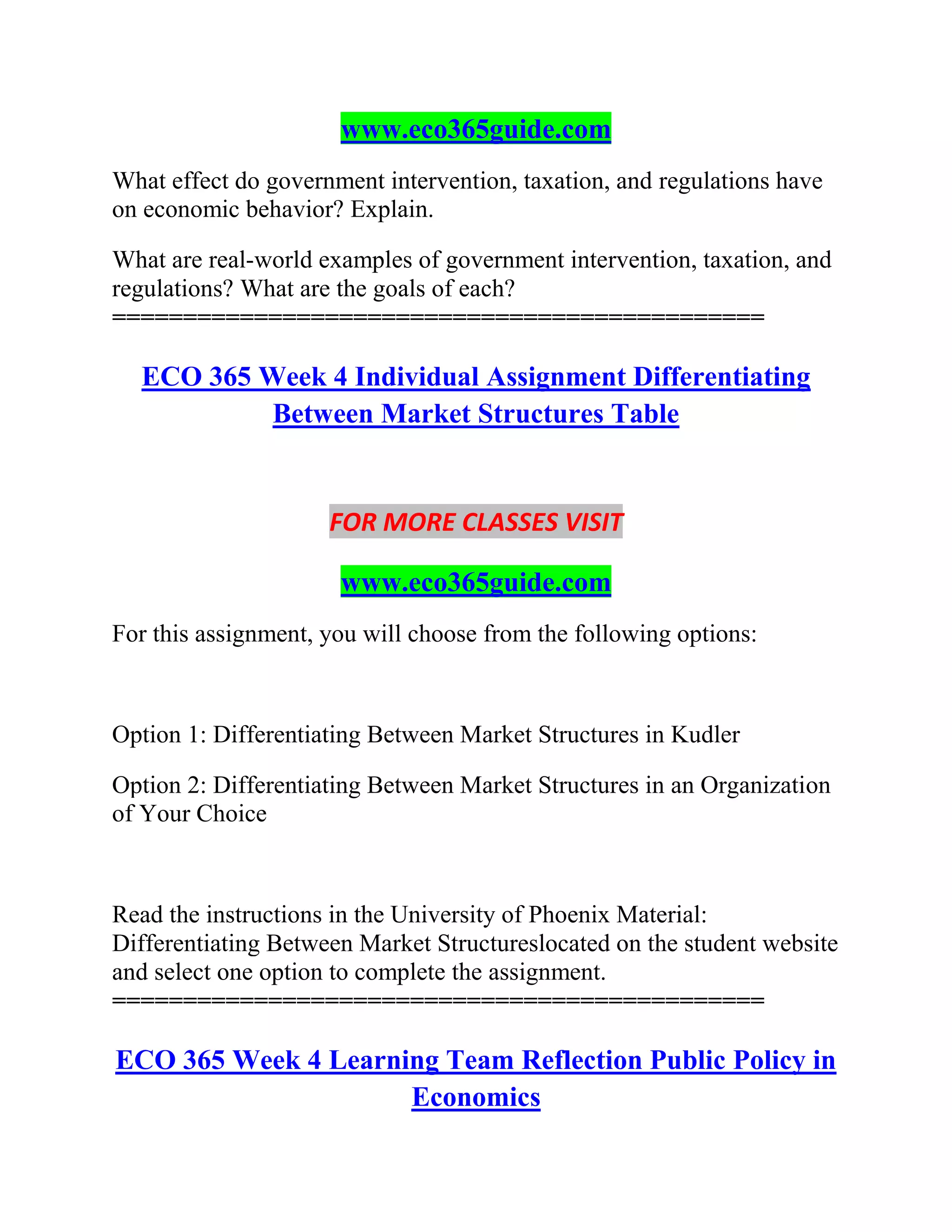 www.eco365guide.com
What effect do government intervention, taxation, and regulations have
on economic behavior? Explain.
What are real-world examples of government intervention, taxation, and
regulations? What are the goals of each?
==============================================
ECO 365 Week 4 Individual Assignment Differentiating
Between Market Structures Table
FOR MORE CLASSES VISIT
www.eco365guide.com
For this assignment, you will choose from the following options:
Option 1: Differentiating Between Market Structures in Kudler
Option 2: Differentiating Between Market Structures in an Organization
of Your Choice
Read the instructions in the University of Phoenix Material:
Differentiating Between Market Structureslocated on the student website
and select one option to complete the assignment.
==============================================
ECO 365 Week 4 Learning Team Reflection Public Policy in
Economics
 
