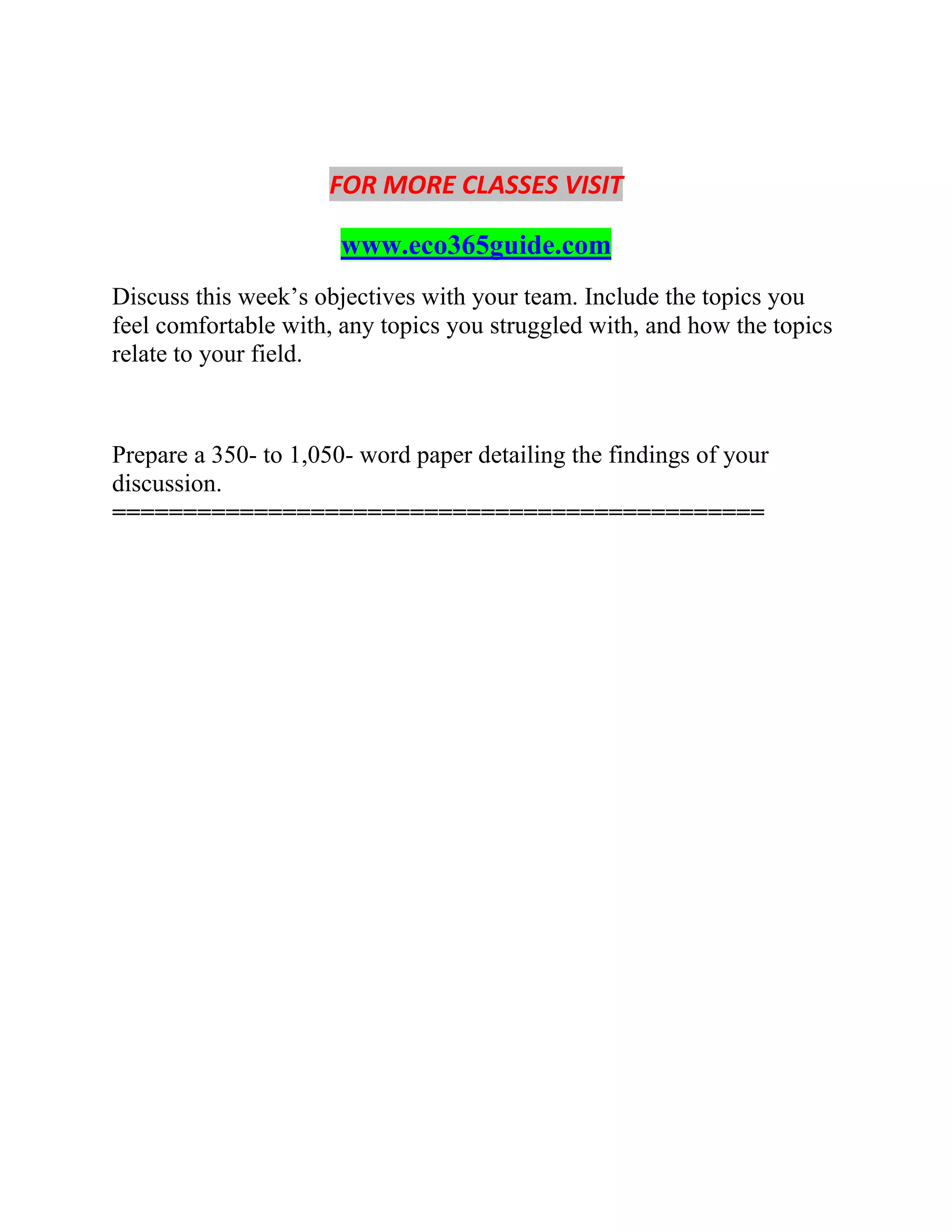 FOR MORE CLASSES VISIT
www.eco365guide.com
Discuss this week’s objectives with your team. Include the topics you
feel comfortable with, any topics you struggled with, and how the topics
relate to your field.
Prepare a 350- to 1,050- word paper detailing the findings of your
discussion.
==============================================
 