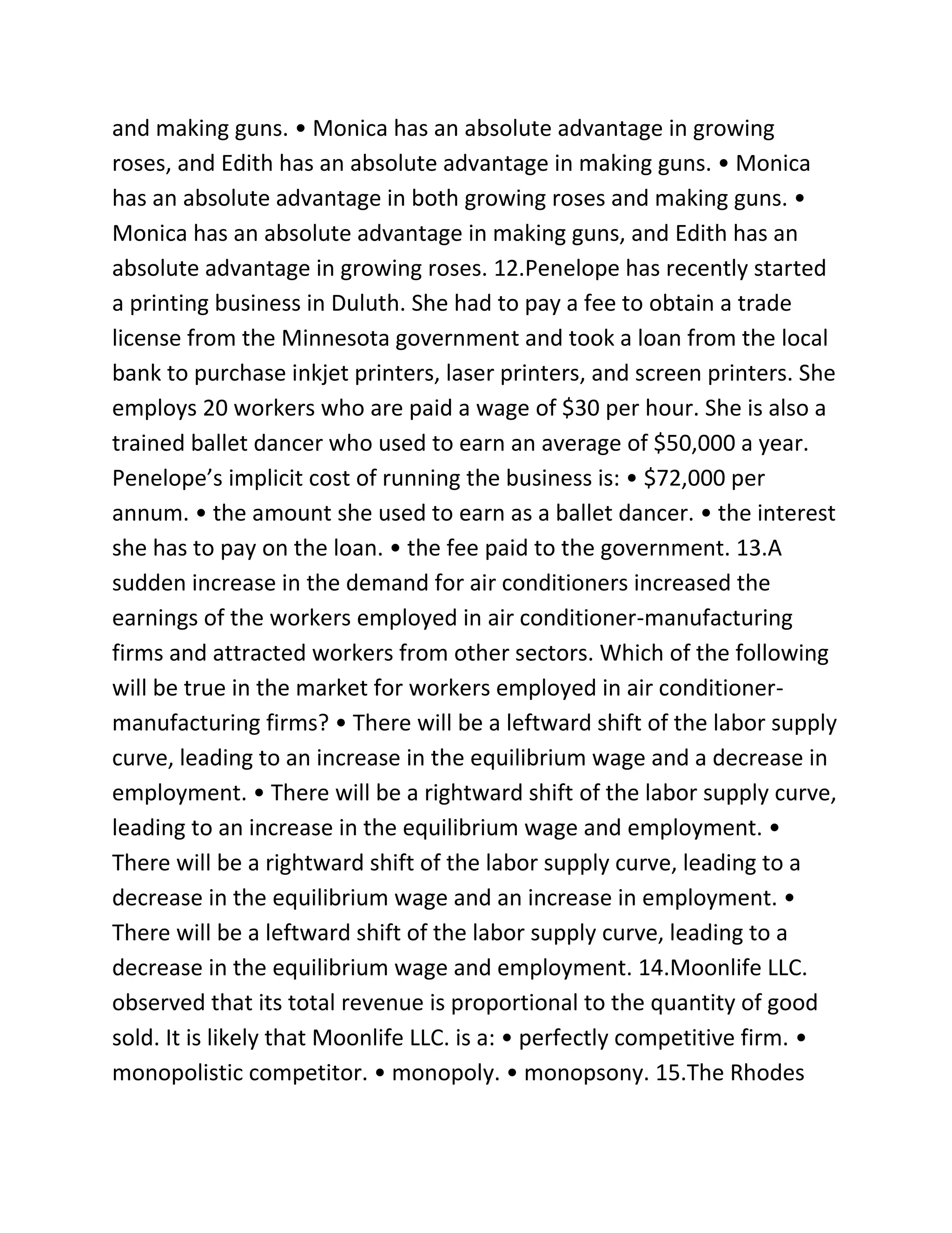 and making guns. • Monica has an absolute advantage in growing
roses, and Edith has an absolute advantage in making guns. • Monica
has an absolute advantage in both growing roses and making guns. •
Monica has an absolute advantage in making guns, and Edith has an
absolute advantage in growing roses. 12.Penelope has recently started
a printing business in Duluth. She had to pay a fee to obtain a trade
license from the Minnesota government and took a loan from the local
bank to purchase inkjet printers, laser printers, and screen printers. She
employs 20 workers who are paid a wage of $30 per hour. She is also a
trained ballet dancer who used to earn an average of $50,000 a year.
Penelope’s implicit cost of running the business is: • $72,000 per
annum. • the amount she used to earn as a ballet dancer. • the interest
she has to pay on the loan. • the fee paid to the government. 13.A
sudden increase in the demand for air conditioners increased the
earnings of the workers employed in air conditioner-manufacturing
firms and attracted workers from other sectors. Which of the following
will be true in the market for workers employed in air conditioner-
manufacturing firms? • There will be a leftward shift of the labor supply
curve, leading to an increase in the equilibrium wage and a decrease in
employment. • There will be a rightward shift of the labor supply curve,
leading to an increase in the equilibrium wage and employment. •
There will be a rightward shift of the labor supply curve, leading to a
decrease in the equilibrium wage and an increase in employment. •
There will be a leftward shift of the labor supply curve, leading to a
decrease in the equilibrium wage and employment. 14.Moonlife LLC.
observed that its total revenue is proportional to the quantity of good
sold. It is likely that Moonlife LLC. is a: • perfectly competitive firm. •
monopolistic competitor. • monopoly. • monopsony. 15.The Rhodes
 