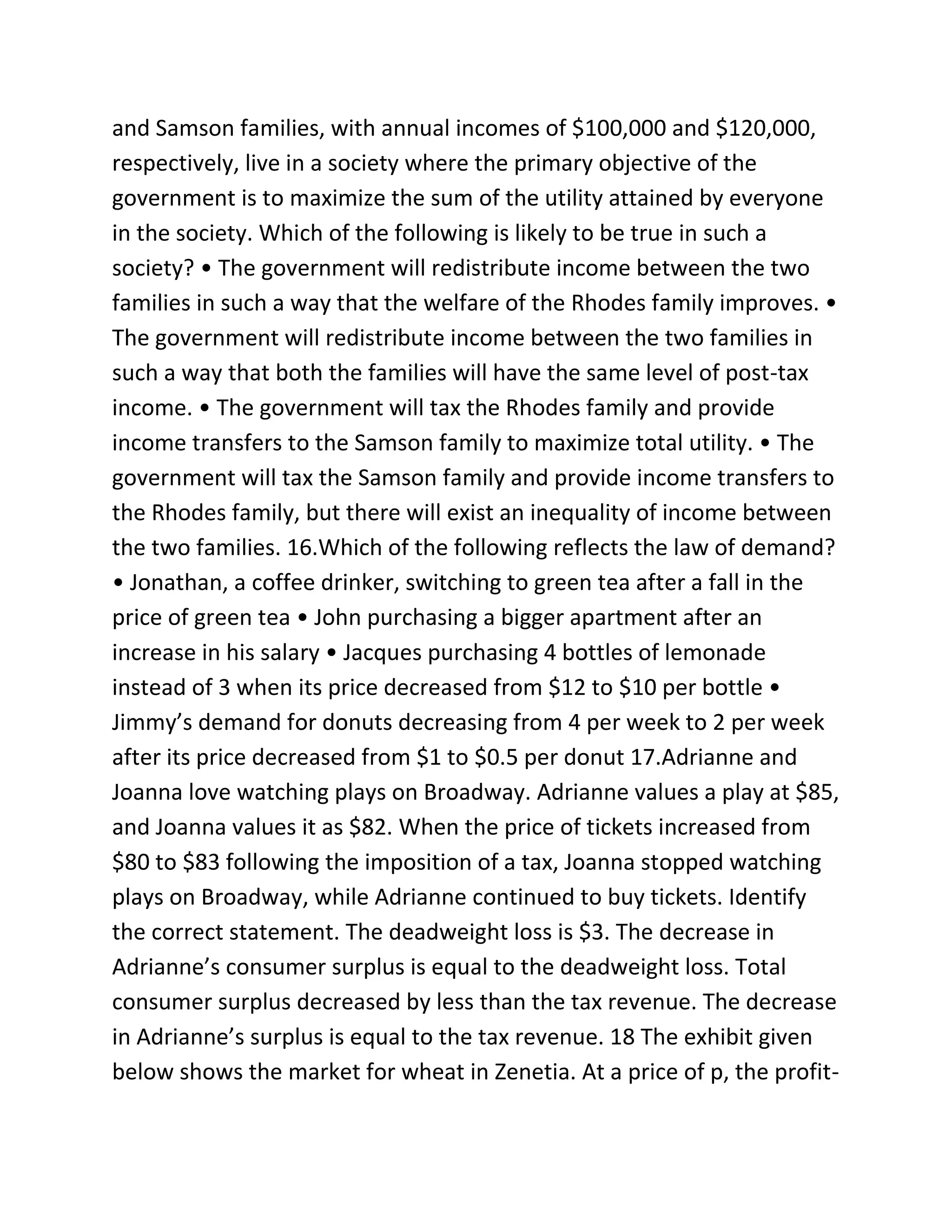 and Samson families, with annual incomes of $100,000 and $120,000,
respectively, live in a society where the primary objective of the
government is to maximize the sum of the utility attained by everyone
in the society. Which of the following is likely to be true in such a
society? • The government will redistribute income between the two
families in such a way that the welfare of the Rhodes family improves. •
The government will redistribute income between the two families in
such a way that both the families will have the same level of post-tax
income. • The government will tax the Rhodes family and provide
income transfers to the Samson family to maximize total utility. • The
government will tax the Samson family and provide income transfers to
the Rhodes family, but there will exist an inequality of income between
the two families. 16.Which of the following reflects the law of demand?
• Jonathan, a coffee drinker, switching to green tea after a fall in the
price of green tea • John purchasing a bigger apartment after an
increase in his salary • Jacques purchasing 4 bottles of lemonade
instead of 3 when its price decreased from $12 to $10 per bottle •
Jimmy’s demand for donuts decreasing from 4 per week to 2 per week
after its price decreased from $1 to $0.5 per donut 17.Adrianne and
Joanna love watching plays on Broadway. Adrianne values a play at $85,
and Joanna values it as $82. When the price of tickets increased from
$80 to $83 following the imposition of a tax, Joanna stopped watching
plays on Broadway, while Adrianne continued to buy tickets. Identify
the correct statement. The deadweight loss is $3. The decrease in
Adrianne’s consumer surplus is equal to the deadweight loss. Total
consumer surplus decreased by less than the tax revenue. The decrease
in Adrianne’s surplus is equal to the tax revenue. 18 The exhibit given
below shows the market for wheat in Zenetia. At a price of p, the profit-
 