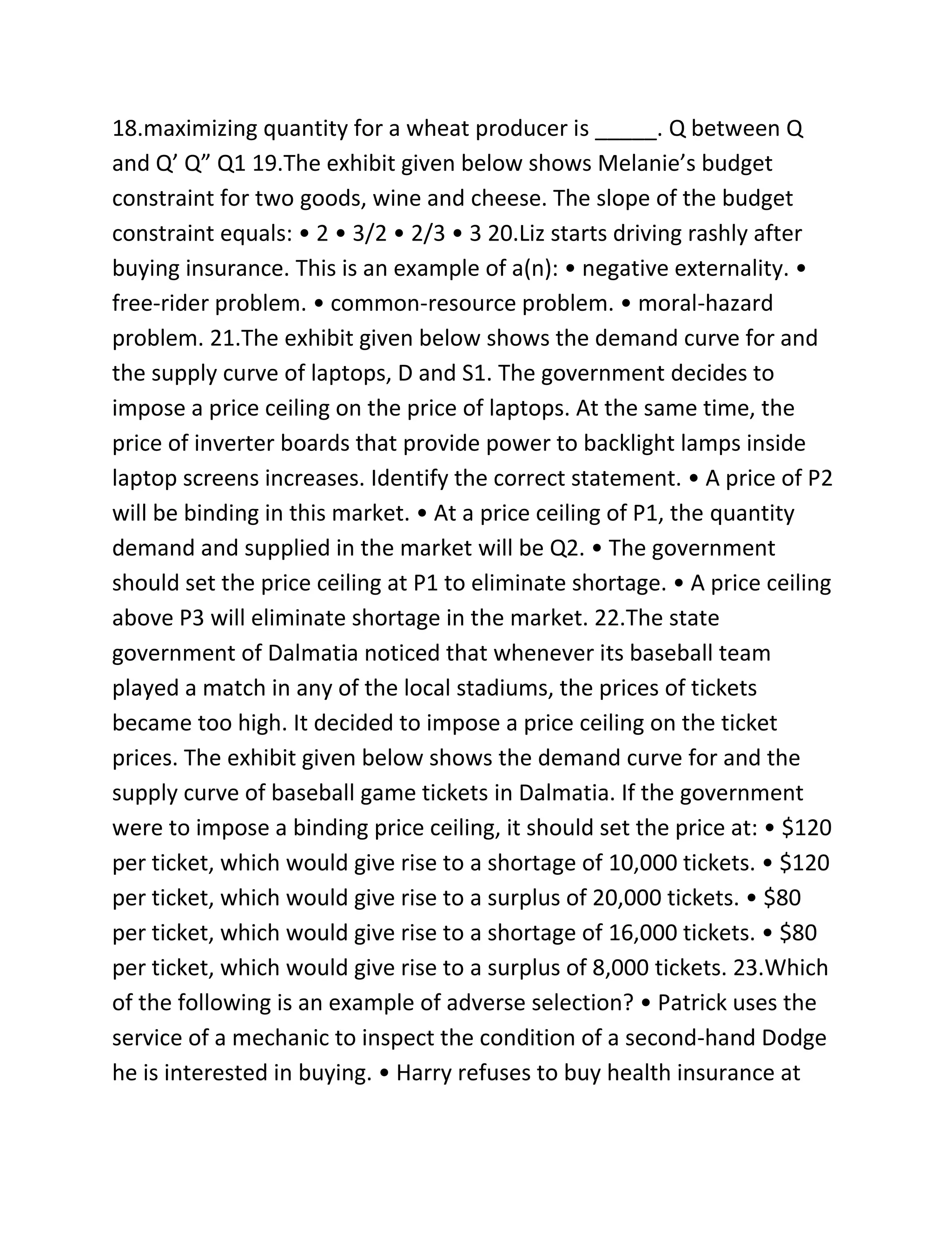18.maximizing quantity for a wheat producer is _____. Q between Q
and Q’ Q” Q1 19.The exhibit given below shows Melanie’s budget
constraint for two goods, wine and cheese. The slope of the budget
constraint equals: • 2 • 3/2 • 2/3 • 3 20.Liz starts driving rashly after
buying insurance. This is an example of a(n): • negative externality. •
free-rider problem. • common-resource problem. • moral-hazard
problem. 21.The exhibit given below shows the demand curve for and
the supply curve of laptops, D and S1. The government decides to
impose a price ceiling on the price of laptops. At the same time, the
price of inverter boards that provide power to backlight lamps inside
laptop screens increases. Identify the correct statement. • A price of P2
will be binding in this market. • At a price ceiling of P1, the quantity
demand and supplied in the market will be Q2. • The government
should set the price ceiling at P1 to eliminate shortage. • A price ceiling
above P3 will eliminate shortage in the market. 22.The state
government of Dalmatia noticed that whenever its baseball team
played a match in any of the local stadiums, the prices of tickets
became too high. It decided to impose a price ceiling on the ticket
prices. The exhibit given below shows the demand curve for and the
supply curve of baseball game tickets in Dalmatia. If the government
were to impose a binding price ceiling, it should set the price at: • $120
per ticket, which would give rise to a shortage of 10,000 tickets. • $120
per ticket, which would give rise to a surplus of 20,000 tickets. • $80
per ticket, which would give rise to a shortage of 16,000 tickets. • $80
per ticket, which would give rise to a surplus of 8,000 tickets. 23.Which
of the following is an example of adverse selection? • Patrick uses the
service of a mechanic to inspect the condition of a second-hand Dodge
he is interested in buying. • Harry refuses to buy health insurance at
 