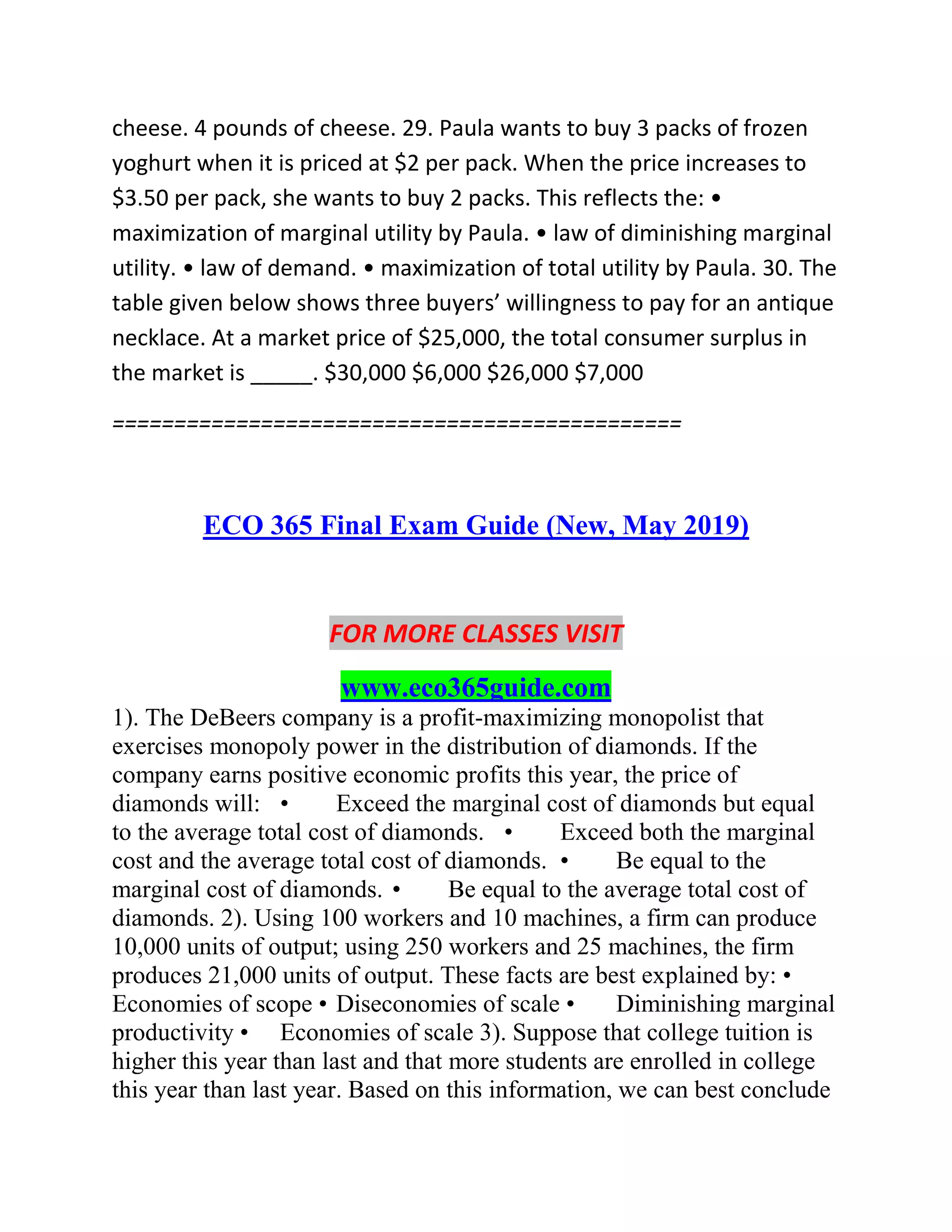 cheese. 4 pounds of cheese. 29. Paula wants to buy 3 packs of frozen
yoghurt when it is priced at $2 per pack. When the price increases to
$3.50 per pack, she wants to buy 2 packs. This reflects the: •
maximization of marginal utility by Paula. • law of diminishing marginal
utility. • law of demand. • maximization of total utility by Paula. 30. The
table given below shows three buyers’ willingness to pay for an antique
necklace. At a market price of $25,000, the total consumer surplus in
the market is _____. $30,000 $6,000 $26,000 $7,000
==============================================
ECO 365 Final Exam Guide (New, May 2019)
FOR MORE CLASSES VISIT
www.eco365guide.com
1). The DeBeers company is a profit-maximizing monopolist that
exercises monopoly power in the distribution of diamonds. If the
company earns positive economic profits this year, the price of
diamonds will: • Exceed the marginal cost of diamonds but equal
to the average total cost of diamonds. • Exceed both the marginal
cost and the average total cost of diamonds. • Be equal to the
marginal cost of diamonds. • Be equal to the average total cost of
diamonds. 2). Using 100 workers and 10 machines, a firm can produce
10,000 units of output; using 250 workers and 25 machines, the firm
produces 21,000 units of output. These facts are best explained by: •
Economies of scope • Diseconomies of scale • Diminishing marginal
productivity • Economies of scale 3). Suppose that college tuition is
higher this year than last and that more students are enrolled in college
this year than last year. Based on this information, we can best conclude
 