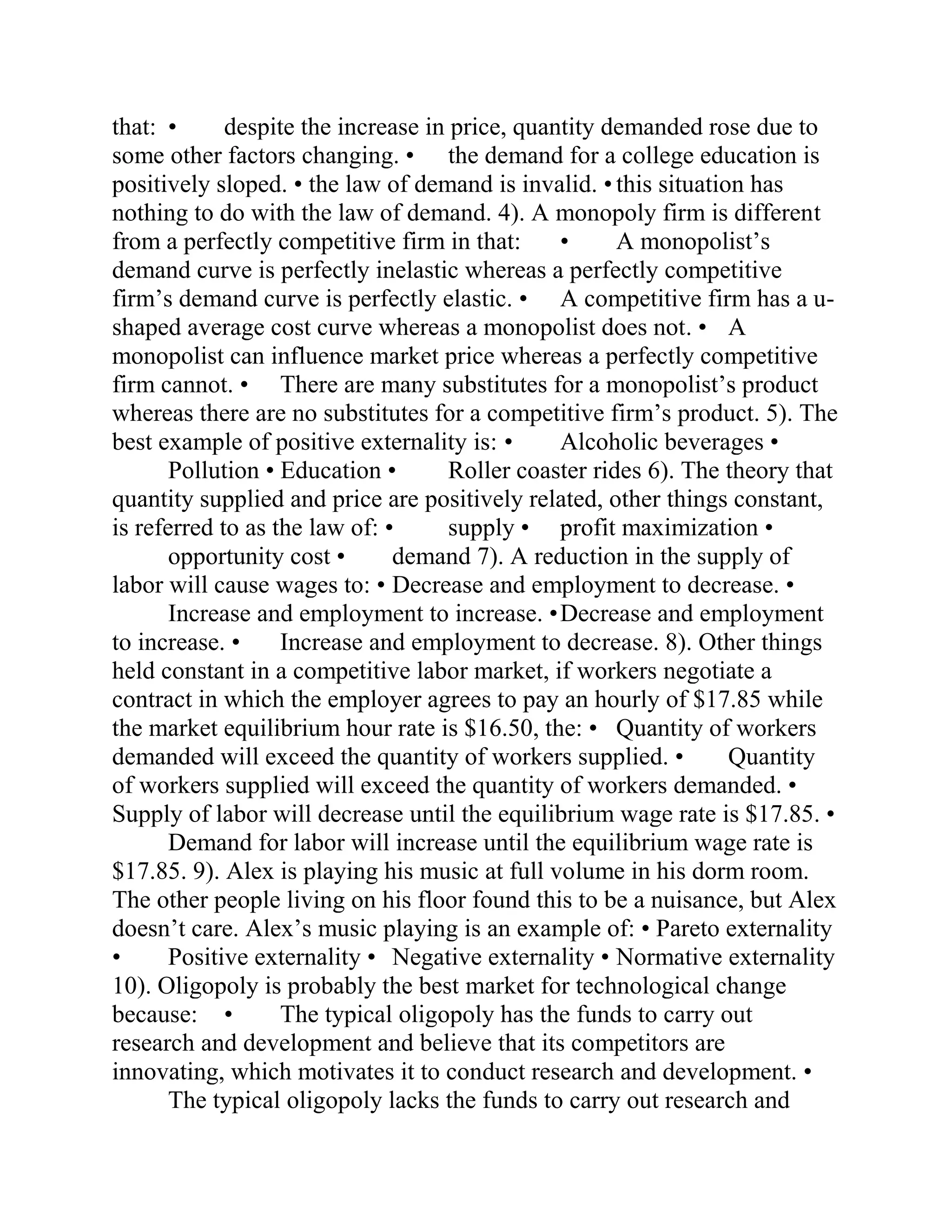 that: • despite the increase in price, quantity demanded rose due to
some other factors changing. • the demand for a college education is
positively sloped. • the law of demand is invalid. • this situation has
nothing to do with the law of demand. 4). A monopoly firm is different
from a perfectly competitive firm in that: • A monopolist’s
demand curve is perfectly inelastic whereas a perfectly competitive
firm’s demand curve is perfectly elastic. • A competitive firm has a u-
shaped average cost curve whereas a monopolist does not. • A
monopolist can influence market price whereas a perfectly competitive
firm cannot. • There are many substitutes for a monopolist’s product
whereas there are no substitutes for a competitive firm’s product. 5). The
best example of positive externality is: • Alcoholic beverages •
Pollution • Education • Roller coaster rides 6). The theory that
quantity supplied and price are positively related, other things constant,
is referred to as the law of: • supply • profit maximization •
opportunity cost • demand 7). A reduction in the supply of
labor will cause wages to: • Decrease and employment to decrease. •
Increase and employment to increase. •Decrease and employment
to increase. • Increase and employment to decrease. 8). Other things
held constant in a competitive labor market, if workers negotiate a
contract in which the employer agrees to pay an hourly of $17.85 while
the market equilibrium hour rate is $16.50, the: • Quantity of workers
demanded will exceed the quantity of workers supplied. • Quantity
of workers supplied will exceed the quantity of workers demanded. •
Supply of labor will decrease until the equilibrium wage rate is $17.85. •
Demand for labor will increase until the equilibrium wage rate is
$17.85. 9). Alex is playing his music at full volume in his dorm room.
The other people living on his floor found this to be a nuisance, but Alex
doesn’t care. Alex’s music playing is an example of: • Pareto externality
• Positive externality • Negative externality • Normative externality
10). Oligopoly is probably the best market for technological change
because: • The typical oligopoly has the funds to carry out
research and development and believe that its competitors are
innovating, which motivates it to conduct research and development. •
The typical oligopoly lacks the funds to carry out research and
 