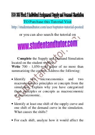 TO Purchase this Tutorial Visit
or you can also search the tutorial on
Complete the Supply and Demand Simulation
located on the student website.
Write 700 - 1,050-word paper of no more than
summarizing the content. Address the following:
Identify two microeconomics and two
macroeconomics principles or concepts from the
simulation. Explain why you have categorized
these principles or concepts as macroeconomic
or microeconomic.
Identify at least one shift of the supply curve and
one shift of the demand curve in the simulation.
What causes the shifts?
For each shift, analyze how it would affect the
 