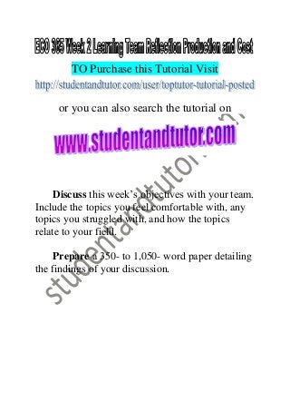 TO Purchase this Tutorial Visit
or you can also search the tutorial on
Discuss this week’s objectives with your team.
Include the topics you feel comfortable with, any
topics you struggled with, and how the topics
relate to your field.
Prepare a 350- to 1,050- word paper detailing
the findings of your discussion.
 