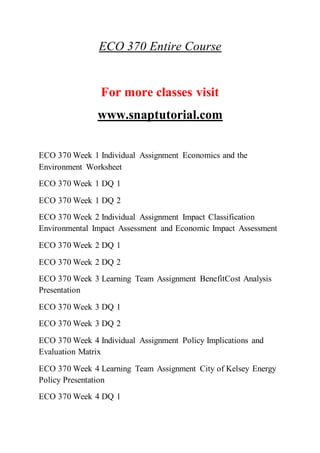 ECO 370 Entire Course
For more classes visit
www.snaptutorial.com
ECO 370 Week 1 Individual Assignment Economics and the
Environment Worksheet
ECO 370 Week 1 DQ 1
ECO 370 Week 1 DQ 2
ECO 370 Week 2 Individual Assignment Impact Classification
Environmental Impact Assessment and Economic Impact Assessment
ECO 370 Week 2 DQ 1
ECO 370 Week 2 DQ 2
ECO 370 Week 3 Learning Team Assignment BenefitCost Analysis
Presentation
ECO 370 Week 3 DQ 1
ECO 370 Week 3 DQ 2
ECO 370 Week 4 Individual Assignment Policy Implications and
Evaluation Matrix
ECO 370 Week 4 Learning Team Assignment City of Kelsey Energy
Policy Presentation
ECO 370 Week 4 DQ 1
 