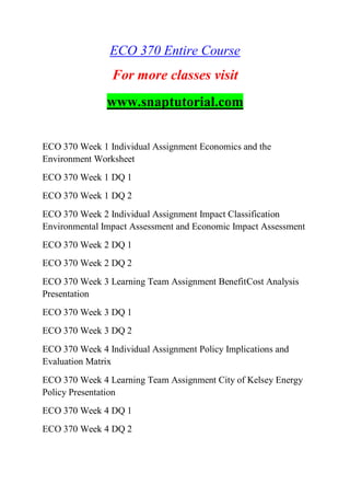 ECO 370 Entire Course
For more classes visit
www.snaptutorial.com
ECO 370 Week 1 Individual Assignment Economics and the
Environment Worksheet
ECO 370 Week 1 DQ 1
ECO 370 Week 1 DQ 2
ECO 370 Week 2 Individual Assignment Impact Classification
Environmental Impact Assessment and Economic Impact Assessment
ECO 370 Week 2 DQ 1
ECO 370 Week 2 DQ 2
ECO 370 Week 3 Learning Team Assignment BenefitCost Analysis
Presentation
ECO 370 Week 3 DQ 1
ECO 370 Week 3 DQ 2
ECO 370 Week 4 Individual Assignment Policy Implications and
Evaluation Matrix
ECO 370 Week 4 Learning Team Assignment City of Kelsey Energy
Policy Presentation
ECO 370 Week 4 DQ 1
ECO 370 Week 4 DQ 2
 