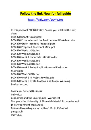 Follow the link Now for full guide 
https://bitly.com/1wyPMFu 
In this pack of ECO 370 Entire Course you will find the next 
docs: 
ECO-370 benefits cost.pptx 
ECO-370 Economics and the Environment Worksheet.doc 
ECO-370 Green Incentive Proposal.pptx 
ECO-370 Proposed Rosemont Mine.ppt 
ECO-370 Week 1 DQs.doc 
ECO-370 Week 2 DQs.doc 
ECO-370 week 2 impact classification.doc 
ECO-370 Week 3 DQs.doc 
ECO-370 Week 4 DQs.doc 
ECO-370 week 4 Policy Implications and Evaluation 
Matrix.doc 
ECO-370 Week 5 DQs.doc 
ECO-370 week 5 IT Project rewrite.ppt 
ECO-370 week 5 Kyoto Protocol and Global Warming 
Evaluation.doc 
Business - General Business 
Individual 
Economics and the Environment Worksheet 
Complete the University of Phoenix Material: Economics and 
the Environment Worksheet. 
Respond to each question with a 150- to 250-word 
paragraph. 
Individual 
 