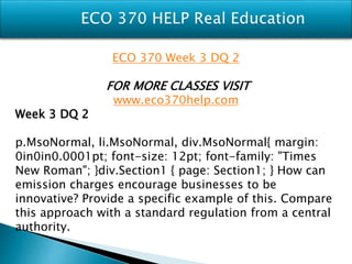 ECO 370 Week 3 DQ 2
FOR MORE CLASSES VISIT
www.eco370help.com
Week 3 DQ 2
p.MsoNormal, li.MsoNormal, div.MsoNormal{ margin:
0in0in0.0001pt; font-size: 12pt; font-family: "Times
New Roman"; }div.Section1 { page: Section1; } How can
emission charges encourage businesses to be
innovative? Provide a specific example of this. Compare
this approach with a standard regulation from a central
authority.
 